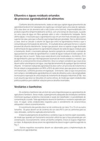 35



Efluentes e águas residuais oriundos
do processo agroindustrial de alimentos

       Conforme descrito anteriormente, todos os ralos que captam águas provenientes da
agroindústria devem ter tubulações de esgoto que convirjam para uma caixa de captação.
Esta caixa deve ser de alvenaria sob o solo (como uma cisterna), impermeabilizada com
produto específico (impermeabilizante acrílico), com uma tampa de observação, ou pode
ser uma caixa de água em fibra apoiada sobre o solo e devidamente tampada. Nesta
última opção, é necessário que a agroindústria seja em um nível mais elevado que a parte
superior da caixa, para que o efluente seja transportado por gravidade. Para se dimensionar
a caixa, deve-se calcular o volume de água que entra na agroindústria menos o que é
consumido para formulação de alimentos. O resultado dessa subtração fornece o volume
provável do efluente diariamente. Sempre que possível, deve-se separar o lugar destinado
à alimentação de água potável na agroindústria daquele da saída de águas residuais para
o tratamento. Assim, é necessário planejar, durante o projeto de construção, a entrada de
água potável de um lado da agroindústria e a saída de águas residuais no lado oposto, de
modo que não se cruzem. Todas essas caixas devem estar localizadas a, no mínimo, 25 m
da agroindústria, para que não haja possível acúmulo de insetos voadores e rasteiros, que
podem vir a estar presentes nesses ambientes. Deve-se sempre considerar que essas áreas
devem sofrer uma limpeza com água, caso haja derramamento de qualquer tipo de material
efluente. O material residual das agroindústrias deve sofrer um processo de tratamento a
fim de reduzir a carga poluidora em 90% a 95% do valor inicial, para que possa ser lançado
em mananciais, conforme previsto em legislação. Entretanto, sabe-se que esse processo
nem sempre é atendido pelas agroindústrias em razão do altíssimo custo e da complexidade
técnica para a operação de uma estação de tratamento de despejos industriais (ETDI). Isso
é um assunto que deve ser discutido em outras esferas, de modo que sejam estabelecidas
políticas públicas para viabilizar soluções para os desafios levantados.


Vestiários e banheiros
      Os vestiários e banheiros são um item de suma importância para as agroindústrias de
agricultores familiares. Desse modo, o planejamento adequado das instalações sanitárias
minimizará qualquer problema relacionado à saúde do trabalhador e à possibilidade de
contaminação cruzada. Toda agroindústria deverá ter banheiros e vestiários separados por
sexo. A seguir, serão estabelecidos requisitos para o atendimento de características
adequadas e viáveis economicamente.
       O revestimento das paredes deve ser de cerâmica de cor clara 15 x 15 cm ou outro
tamanho. Os pisos devem ser de cerâmica de cor clara PEI 5 com os caimentos para os
ralos sifonados, conforme explicado anteriormente.
       O ideal no planejamento de banheiros e vestiários é que os mesmos sejam associados,
de modo que quando um funcionário necessitar utilizá-los que o faça passando por um
vestiário para, necessariamente, tomar um banho completo, trocar as roupas e higienizar
as mãos. A disposição dessas áreas nas agroindústrias deverá seguir a planta sugerida na
Fig. 2.
      Outros requisitos necessários devem ser observados para a implementação de
banheiros em agroindústrias:
 