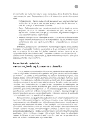 37



anteriormente, são muito mais seguras para a manipulação direta de alimentos do que
mãos com uso de luvas. As desvantagens do uso de luvas podem ser descritas como a
seguir:
      • Efeito psicológico – O processador entende que usando luvas suas mãos dispensam
        sanitização, e ainda, que as luvas são para “proteger suas mãos dos alimentos” ao
        invés de “proteger os alimentos de suas mãos”.
      • Custo – As luvas necessitam ser trocadas constantemente em função de rasgos,
        desgastes ou trocas de atividades, acarretando um gasto volumoso para a
        agroindústria, fazendo, ainda, com que, por esse motivo, a agroindústria negligencie
        a sua troca na freqüência recomendada.
      • Sudorese e alergias – O uso prolongado de luvas pode causar sudorese excessiva e
        alergias em um número considerável de manipuladores, o que aumenta o risco de
        contaminação pelo suor e pelo surgimento de feridas abertas por processos
        alérgicos.
       Entretanto, o uso de luvas é extremamente importante para aqueles processos onde
o risco para o manipulador é evidente por constituir-se de um ato inseguro. Mencionamos
aqui um problema de segurança de trabalho, e portanto, as luvas passam a ser um
equipamento de proteção individual (EPI). Estão incluídos, nesses casos, como exemplo, o
corte de carnes ou a manipulação de figos, que têm uma enzima proteolítica (ficina) que
pode causar feridas em poucas horas.


Requisitos de materiais
na construção de equipamentos e utensílios
       Todos os equipamentos e utensílios utilizados na agroindústria devem sofrer sanitização
no intuito de garantir a ausência de microrganismos patógenos e a diminuição da microbiota
deteriorante. Os agentes químicos utilizados no processo de sanitização (cloro, soda
cáustica, ácidos, entre outros) são substâncias agressivas para alguns materiais. Nesse
sentido, é necessário que o material empregado na construção desses equipamentos e
utensílios seja resistente à ação desses produtos químicos. A madeira, assim como outros
materiais, como o alumínio e o cobre, por exemplo, não podem, de modo algum, ser
utilizados para o processamento de alimentos, pois, além de não serem resistentes aos
sanitizantes, possuem superfícies porosas. São nos poros dos equipamentos e utensílios de
superfícies não sanitizáveis onde os microrganismos se alojam. Desses pontos para a
contaminação, basta apenas o contato do alimento. E não existe processo de sanitização
que seja eficiente quando a superfície não é adequada.
       Por esses motivos, os equipamentos e utensílios devem ser construídos de materiais
que sejam resistentes aos sanitizantes, a choques mecânicos e que não tenham poros.
Um dos materiais mais difundidos para utilização em equipamentos e utensílios para a
agroindústria de alimentos é o aço inox. Como vantagem, o aço inox é resistente e não
possui poros. Entretanto, seu custo é alto. O plástico adequado para manuseio de alimentos
também é bastante utilizado, principalmente para utensílios. O plástico resiste ao ataque
de soluções de soda cáustica e ácidos, nas concentrações normalmente utilizadas para a
sanitização, é leve e resistente a choques (não amassa). Outra opção é a utilização de
tanques de fibra de vidro com revestimento específico para uso na agroindústria de
alimentos, aprovados inclusive pelos órgãos sanitários.
 
