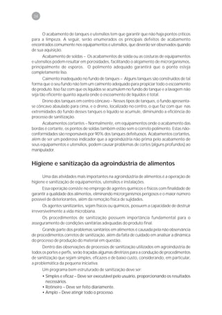 38



       O acabamento de tanques e utensílios tem que garantir que não haja pontos críticos
para a limpeza. A seguir, serão enumerados os principais defeitos de acabamento
encontrados comumente nos equipamentos e utensílios, que deverão ser observados quando
de sua aquisição.
       Acabamento de soldas – Os acabamentos de solda ou as costuras de equipamentos
e utensílios podem resultar em porosidades, facilitando o alojamento de microrganismos,
principalmente de esporos. O polimento adequado garantirá que o ponto esteja
completamente liso.
       Caimento inadequado no fundo de tanques – Alguns tanques são construídos de tal
forma que o seu fundo não tem um caimento adequado para propiciar todo o escoamento
do produto. Isso faz com que os líquidos se acumulem no fundo do tanque e a lavagem não
seja tão eficiente quanto aquela onde o escoamento de líquidos é total.
       Dreno dos tanques em centro côncavo – Nesses tipos de tanques, o fundo apresenta-
se côncavo abaulado para cima, e o dreno, localizado no centro, o que faz com que nas
extremidades do fundo desses tanques o líquido se acumule, diminuindo a eficiência do
processo de sanitização.
       Acabamentos cortantes – Normalmente, em equipamentos onde o acabamento das
bordas é cortante, os pontos de soldas também estão sem o correto polimento. Estas não-
conformidades são responsáveis por 90% dos tanques defeituosos. Acabamentos cortantes,
além de ser um poderoso indicador que a agroindústria não prima pelo acabamento de
seus equipamentos e utensílios, podem causar problemas de cortes (alguns profundos) ao
manipulador.


Higiene e sanitização da agroindústria de alimentos

      Uma das atividades mais importantes na agroindústria de alimentos é a operação de
higiene e sanitização de equipamentos, utensílios e instalações.
      Essa operação consiste no emprego de agentes químicos e físicos com finalidade de
garantir a qualidade dos alimentos, eliminando microrganismos perigosos e o maior número
possível de deteriorantes, além da remoção física de sujidades.
      Os agentes sanitizantes, sejam físicos ou químicos, possuem a capacidade de destruir
irreversivelmente a vida microbiana.
     Os procedimentos de sanitização possuem importância fundamental para o
asseguramento de condições sanitárias adequadas do produto final.
      Grande parte dos problemas sanitários em alimentos é causada pela não observância
de procedimentos corretos de sanitização, além da falta de cuidado em analisar a dinâmica
do processo de produção do material em questão.
      Dentro das observações de processos de sanitização utilizados em agroindústria de
todos os portes e perfis, serão traçadas algumas diretrizes para a condução de procedimentos
de sanitização que sejam simples, eficazes e de baixo custo, considerando, em particular,
a problemática da pequena iniciativa.
      Um programa bem estruturado de sanitização deve ser:
      • Simples e eficaz – Deve ser executável pelo usuário, proporcionando os resultados
        necessários.
      • Rotineiro – Deve ser feito diariamente.
      • Amplo – Deve atingir todo o processo.
 