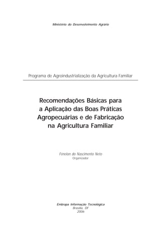 Ministério do Desenvolvimento Agrário




Programa de Agroindustrialização da Agricultura Familiar




    Recomendações Básicas para
    a Aplicação das Boas Práticas
    Agropecuárias e de Fabricação
       na Agricultura Familiar



                Fénelon do Nascimento Neto
                         Organizador




               Embrapa Informação Tecnológica
                         Brasília, DF
                            2006
 