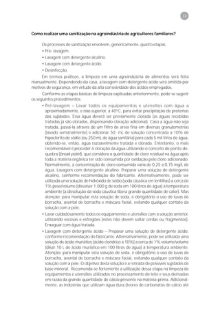 39



Como realizar uma sanitização na agroindústria de agricultores familiares?

     Os processos de sanitização envolvem, genericamente, quatro etapas:
     • Pré- lavagem.
     • Lavagem com detergente alcalino.
     • Lavagem com detergente ácido.
     • Desinfecção.
     Em termos práticos, a limpeza em uma agroindústria de alimentos será feita
manualmente. Dependendo do caso, a lavagem com detergente ácido será omitida por
motivos de segurança, em virtude da alta corrosividade dos ácidos empregados.
      Conforme as etapas básicas de limpeza explicadas anteriormente, pode-se sugerir
os seguintes procedimentos:
     • Pré-lavagem – Lavar todos os equipamentos e utensílios com água a
       aproximadamente, e não superior, a 40OC, para evitar precipitação de proteínas
       das sujidades. Essa água deverá ser previamente clorada (as águas recebidas
       tratadas já são cloradas, dispensando cloração adicional). Caso a água não seja
       tratada, passá-la através de um filtro de areia fina em diversas granulometrias
       (lavado semanalmente) e adicionar 50 mL de solução concentrada a 10% de
       hipoclorito de sódio (ou 250 mL de água sanitária) para cada 5 mil litros de água,
       obtendo-se, então, água razoavelmente tratada e clorada. Entretanto, o mais
       recomendável é proceder à cloração da água utilizando o conceito de ponto-de-
       quebra (break point), que considera a quantidade de cloro residual na água após
       toda a matéria orgânica ter sido consumida por oxidação pelo cloro adicionado.
       Normalmente, a concentração de cloro consumida varia de 0,25 a 0,75 mg/L de
       água. Lavagem com detergente alcalino: Preparar uma solução de detergente
       alcalino, conforme recomendação do fabricante. Alternativamente, pode ser
       utilizada uma solução de hidróxido de sódio (soda cáustica em lentilhas) a cerca de
       1% peso/volume (dissolver 1.000 g de soda em 100 litros de água) à temperatura
       ambiente (a dissolução da soda cáustica libera grande quantidade de calor). Mas
       atenção: para manipular esta solução de soda, é obrigatório o uso de luvas de
       borracha, avental de borracha e máscara facial, evitando qualquer contato da
       solução com a pele.
     • Lavar cuidadosamente todos os equipamentos e utensílios com a solução anterior,
       utilizando escovas e esfregões (estes não devem soltar cerdas ou fragmentos).
       Enxaguar com água tratada.
     • Lavagem com detergente ácido – Preparar uma solução de detergente ácido,
       conforme recomendação do fabricante. Alternativamente, pode ser utilizada uma
       solução de ácido muriático (ácido clorídrico a 10%) a cerca de 1% volume/volume
       (diluir 10 L de ácido muriático em 100 litros de água) à temperatura ambiente.
       Atenção: para manipular esta solução de soda, é obrigatório o uso de luvas de
       borracha, avental de borracha e máscara facial, evitando qualquer contato da
       solução com a pele. O objetivo desta solução é a retirada de possíveis sujidades de
       base mineral. Recomenda-se fortemente a utilização dessa etapa na limpeza de
       equipamentos e utensílios utilizados no processamento de leite e seus derivados
       em razão da grande quantidade de cálcio presente na matéria-prima. Adicional-
       mente, as indústrias que utilizam água dura (teores de carbonatos de cálcio até
 