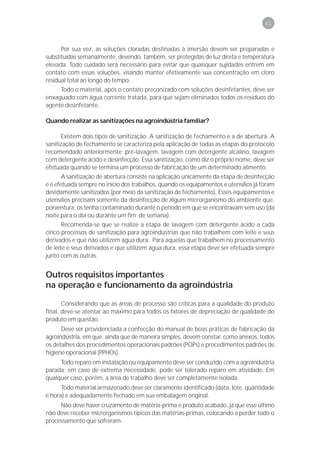 41



      Por sua vez, as soluções cloradas destinadas à imersão devem ser preparadas e
substituídas semanalmente, devendo, também, ser protegidas de luz direta e temperatura
elevada. Todo cuidado será necessário para evitar que quaisquer sujidades entrem em
contato com essas soluções, visando manter efetivamente sua concentração em cloro
residual total ao longo do tempo.
     Todo o material, após o contato preconizado com soluções desinfetantes, deve ser
enxaguado com água corrente tratada, para que sejam eliminados todos os resíduos do
agente desinfetante.

Quando realizar as sanitizações na agroindústria familiar?

       Existem dois tipos de sanitização. A sanitização de fechamento e a de abertura. A
sanitização de fechamento se caracteriza pela aplicação de todas as etapas do protocolo
recomendado anteriormente: pré-lavagem, lavagem com detergente alcalino, lavagem
com detergente ácido e desinfecção. Essa sanitização, como diz o próprio nome, deve ser
efetuada quando se termina um processo de fabricação de um determinado alimento.
       A sanitização de abertura consiste na aplicação unicamente da etapa de desinfecção
e é efetuada sempre no início dos trabalhos, quando os equipamentos e utensílios já foram
devidamente sanitizados (por meio da sanitização de fechamento). Esses equipamentos e
utensílios precisam somente da desinfecção de algum microrganismo do ambiente que,
porventura, os tenha contaminado durante o período em que se encontravam sem uso (da
noite para o dia ou durante um fim de semana).
       Recomenda-se que se realize a etapa de lavagem com detergente ácido a cada
cinco processos de sanitização para agroindústrias que não trabalhem com leite e seus
derivados e que não utilizem água dura. Para aquelas que trabalhem no processamento
de leite e seus derivados e que utilizem água dura, essa etapa deve ser efetuada sempre
junto com as outras.


Outros requisitos importantes
na operação e funcionamento da agroindústria

       Considerando que as áreas de processo são críticas para a qualidade do produto
final, deve-se atentar ao máximo para todos os fatores de depreciação de qualidade do
produto em questão.
      Deve ser providenciada a confecção do manual de boas práticas de fabricação da
agroindústria, em que, ainda que de maneira simples, devem constar, como anexos, todos
os detalhes dos procedimentos operacionais padrões (POPs) e procedimentos padrões de
higiene operacional (PPHOs).
     Todo reparo em instalação ou equipamento deve ser conduzido com a agroindústria
parada; em caso de extrema necessidade, pode ser tolerado reparo em atividade. Em
qualquer caso, porém, a área de trabalho deve ser completamente isolada.
      Todo material armazenado deve ser claramente identificado (data, lote, quantidade
e hora) e adequadamente fechado em sua embalagem original.
     Não deve haver cruzamento de matéria-prima e produto acabado, já que esse último
não deve receber microrganismos típicos das matérias-primas, colocando a perder todo o
processamento que sofreram.
 