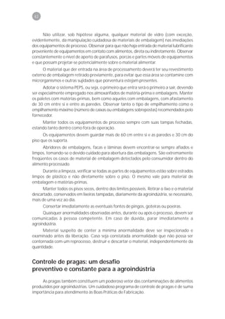 42



      Não utilizar, sob hipótese alguma, qualquer material de vidro (com exceção,
evidentemente, da manipulação cuidadosa de materiais de embalagem) nas imediações
dos equipamentos de processo. Observar para que não haja entrada de material lubrificante
proveniente de equipamentos em contato com alimentos, direta ou indiretamente. Observar
constantemente o nível de aperto de parafusos, porcas e partes móveis de equipamentos
e que possam projetar-se potencialmente sobre o material alimentar.
      O material que der entrada na área de processamento deverá ter seu revestimento
externo de embalagem retirado previamente, para evitar que essa área se contamine com
microrganismos e outras sujidades que porventura estejam presentes.
      Adotar o sistema PEPS, ou seja, o primeiro que entra será o primeiro a sair, devendo
ser especialmente empregado nos almoxarifados de matéria-prima e embalagens. Manter
os paletes com matérias-primas, bem como aqueles com embalagens, com afastamento
de 30 cm entre si e entre as paredes. Observar tanto o tipo de empilhamento como o
empilhamento máximo (número de caixas ou embalagens sobrepostas) recomendados pelo
fornecedor.
     Manter todos os equipamentos de processo sempre com suas tampas fechadas,
estando tanto dentro como fora de operação.
      Os equipamentos devem guardar mais de 60 cm entre si e as paredes e 30 cm do
piso que os suporta.
     Abridores de embalagens, facas e lâminas devem encontrar-se sempre afiados e
limpos, tomando-se o devido cuidado para abertura das embalagens. São extremamente
freqüentes os casos de material de embalagem detectados pelo consumidor dentro do
alimento processado.
     Durante a limpeza, verificar se todas as partes de equipamentos estão sobre estrados
limpos de plástico e não diretamente sobre o piso. O mesmo vale para material de
embalagem e matérias-primas.
      Manter todos os pisos secos, dentro dos limites possíveis. Retirar o lixo e o material
descartado, conservados em lixeiras tampadas, diariamente da agroindústria, se necessário,
mais de uma vez ao dia.
      Consertar imediatamente as eventuais fontes de pingos, goteiras ou poeiras.
      Quaisquer anormalidades observadas antes, durante ou após o processo, devem ser
comunicadas à pessoa competente. Em caso de dúvida, parar imediatamente a
agroindústria.
     Material suspeito de conter a mínima anormalidade deve ser inspecionado e
examinado antes da liberação. Caso seja constatada anormalidade que não possa ser
contornada com um reprocesso, destruir e descartar o material, independentemente da
quantidade.


Controle de pragas: um desafio
preventivo e constante para a agroindústria
     As pragas também constituem um poderoso vetor das contaminações de alimentos
produzidos por agroindústrias. Um cuidadoso programa de controle de pragas é de suma
importância para atendimento às Boas Práticas de Fabricação.
 