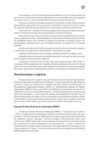 43



       De modo geral, o controle de pragas nas agroindústrias é muito mais preventivo do
que corretivo, em função da falta de especialistas no assunto disponíveis sempre quando
necessário, como é o caso de grandes indústrias processadoras de alimentos.
       Entretanto, quando a infestação de pragas é muito grande, ou seja, existem variáveis
desconhecidas, aparentemente, que causam a infestação, é sempre útil recorrer à ajuda
de empresas especializadas que prestam tais serviços para as indústrias de alimentos.
       Evidentemente, é vedado o trânsito de qualquer animal nas proximidades da área da
fábrica, mesmo que este seja um cão de guarda ou animal de estimação.
       Não utilizar nenhum tipo de veneno em áreas internas da agroindústria. Havendo
risco ou suspeita de roedores, usar armadilhas com isca, preferencialmente queijo ou frutas.
As armadilhas devem estar contidas em pequenas casinholas e colocadas apenas nos
almoxarifados. Opcionalmente, usar armadilhas adesivas, já disponíveis no mercado
específico.
       Remover periodicamente ninhos de pássaros e tocas de ratos nos arredores da planta
e vedar todos os espaços livres onde pássaros e ratos possam se alojar.
       Empregar naftalina para repelir morcegos, problema comum em espaços rurais.
       Empregar sempre iluminação amarela (incandescente ou de vapor de sódio) nas áreas
externas (pois não atraem insetos voadores).
       A vedação correta de portas, janelas, ralos (usar tampas do tipo “abre-fecha”) e
condutores de fios e tubos devem ser seguidos conforme comentado anteriormente. Nestes
casos, deve-se ter especial atenção no que tange às frestas inferiores de portas com ligação
direta para áreas externas à agroindústria, que devem ter uma abertura máxima de 0,6 cm.


Documentação e registros
      As documentações e registros são parte fundamental na implementação das Boas
Práticas de Fabricação em agroindústrias familiares. As documentações das agroindústrias
familiares rurais são basicamente o Manual de Boas Práticas de Fabricação, os
Procedimentos Operacionais Padrões (POPs) e os Procedimentos Padrões de Higiene
Operacional (PPHOs). Cada um dos POPs e dos PPHOs gera informações que devem ser
registradas em uma ou mais planilhas próprias. Os dados registrados são de variáveis que
devem ser controladas, e, se assim não o for, podem ocorrer problemas no produto final. A
base da manutenção de registros está na capacidade da agroindústria de poder realizar
rastreabilidade no processo produtivo para detectar onde, como e quando ocorreram
possíveis não-conformidades, para enfim encontrar a resposta do porquê ela ocorreu.

Manual de Boas Práticas de Fabricação (MBPF)

      O Manual de Boas Práticas de Fabricação (MBPF) é o documento que mostra o
“retrato” da agroindústria na adoção dos requisitos constantes nas discussões feitas até o
momento. Os itens constantes no MBPF devem ser aqueles que incluem os procedimentos
de instalações, pessoal, operações, controle de pragas e documentação. Assim, para
confeccionar o MBPF, basta seguir as recomendações técnicas presentes neste documento
na construção ou reforma/adequação das agroindústrias e, então, relacioná-las
ordenadamente de modo a relatar exatamente como a agroindústria foi construída e como
é seu acabamento. O Anexo 1 mostra os itens que deverão ser seguidos na confecção do
MBPF da Agroindústria Familiar.
 