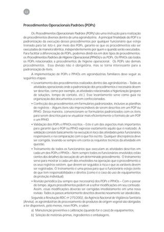 44



Procedimentos Operacionais Padrões (POPs)

      Os Procedimentos Operacionais Padrões (POPs) são uma instrução para realização
de procedimentos diversos dentro de uma agroindústria. A principal finalidade do POP é a
padronização da execução desses procedimentos por qualquer funcionário que esteja
treinado para tal. Isto é, por meio dos POPs, garante-se que os procedimentos vão ser
executados de maneira idêntica, independentemente por quem e quando serão executados.
Para facilitar a diferenciação de POPs, podemos dividi-los em dois tipos de procedimentos:
os Procedimentos Padrões de Higiene Operacional (PPHOs) e os POPs. Os PPHOs são todos
os POPs relacionados a procedimentos de higiene operacional. Os POPs são demais
procedimentos. Essa divisão não é obrigatória, mas se torna interessante para a
padronização de itens.
     A implementação de POPs e PPHOs em agroindústrias familiares deve seguir as
seguintes etapas:
      • Levantamento dos procedimentos realizados dentro das agroindústrias – Todas as
        atividades operacionais onde a padronização dos procedimentos é necessária devem
        ser descritas, como por exemplo, as atividades relacionadas a higienização (preparo
        de soluções, tempo de contato, etc.). Esse levantamento serve como guia na
        organização dos documentos a serem confeccionados.
      • Confecção dos procedimentos em formulários padronizados, inclusive as planilhas
        de registros – Alguns itens são imprescindíveis de serem descritos em um POP ou
        PPHO. Dessa maneira, convencionam-se formulários padronizados com os itens
        para serem descritos para se visualizar mais eficientemente o formato de um POP
        e um PPHO.
       • Validação dos POPs e PPHOs escritos – Este é um dos aspectos mais importantes
         para garantir que o POP ou PPHO expresse exatamente aquilo que é realizado. A
         validação consiste basicamente na execução in loco das atividades pelos funcionários
         responsáveis e na comparação com o que foi escrito. Qualquer discrepância deve
         ser corrigida, levando-se sempre em conta os requisitos técnicos da atividade em
         questão.
       • Treinamento de todos os funcionários que executam as atividades descritas em
         cada um dos POPs e PPHOs – Nem sempre todos os funcionários envolvidos estão
         cientes dos detalhes da execução de um determinado procedimento. O treinamento
         serve para mostrar a cada um dos envolvidos na operação que o procedimento e
         os seus registros existem, que devem ser seguidos à risca e que as variáveis devem
         ser registradas. O treinamento é uma prova para que o funcionário esteja ciente
         de que tem responsabilidades e direitos (como é o caso do uso de equipamentos
         de proteção individual).
       • Revisão periódica (ou sempre que necessário) dos POPs e PPHOs – Com o passar
         do tempo, alguns procedimentos podem vir a sofrer modificações em seu conteúdo.
         Assim, essas modificações deverão ser corrigidas imediatamente em uma nova
         revisão. Todos os passos anteriormente descritos deverão novamente ser obedecidos.
       Segundo a Resolução RDC no 275/2002, da Agência Nacional de Vigilância Sanitária
(Anvisa), as agroindústrias de processamento de produtos de origem vegetal são obrigadas
a ter disponíveis, pelo menos, nove POPs, a saber:
       a) Manutenção preventiva e calibração (quando for o caso) de equipamentos.
       b) Seleção de matérias-primas, ingredientes e embalagens.
 