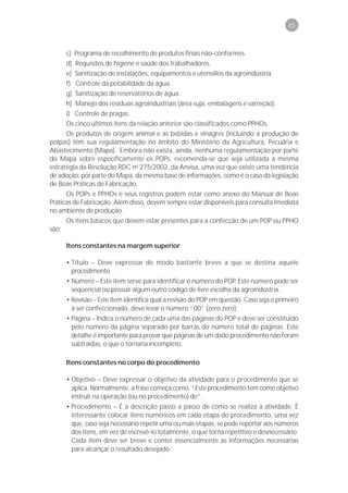 45



      c) Programa de recolhimento de produtos finais não-conformes.
      d) Requisitos de higiene e saúde dos trabalhadores.
      e) Sanitização de instalações, equipamentos e utensílios da agroindústria.
      f) Controle da potabilidade da água.
      g) Sanitização de reservatórios de água.
      h) Manejo dos resíduos agroindustriais (área suja, embalagens e varreção).
      i) Controle de pragas.
      Os cinco últimos itens da relação anterior são classificados como PPHOs.
      Os produtos de origem animal e as bebidas e vinagres (incluindo a produção de
polpas) têm sua regulamentação no âmbito do Ministério da Agricultura, Pecuária e
Abastecimento (Mapa). Embora não exista, ainda, nenhuma regulamentação por parte
do Mapa sobre especificamente os POPs, recomenda-se que seja utilizada a mesma
estratégia da Resolução RDC no 275/2002, da Anvisa, uma vez que existe uma tendência
de adoção, por parte do Mapa, da mesma base de informações, como é o caso da legislação
de Boas Práticas de Fabricação.
      Os POPs e PPHOs e seus registros podem estar como anexo do Manual de Boas
Práticas de Fabricação. Além disso, devem sempre estar disponíveis para consulta imediata
no ambiente de produção.
      Os itens básicos que devem estar presentes para a confecção de um POP ou PPHO
são:

     Itens constantes na margem superior

     • Título – Deve expressar de modo bastante breve a que se destina aquele
       procedimento.
     • Número – Este item serve para identificar o número do POP. Este número pode ser
       seqüencial ou possuir algum outro código de livre escolha da agroindústria.
     • Revisão – Este item identifica qual a revisão do POP em questão. Caso seja o primeiro
       a ser confeccionado, deve levar o número “00” (zero zero);
     • Página – Indica o número de cada uma das páginas do POP e deve ser constituído
       pelo número da página separado por barras do número total de páginas. Este
       detalhe é importante para provar que páginas de um dado procedimento não foram
       subtraídas, o que o tornaria incompleto.

     Itens constantes no corpo do procedimento

     • Objetivo – Deve expressar o objetivo da atividade para o procedimento que se
       aplica. Normalmente, a frase começa como. “Este procedimento tem como objetivo
       instruir na operação (ou no procedimento) de”.
     • Procedimento – É a descrição passo a passo de como se realiza a atividade. É
       interessante colocar itens numéricos em cada etapa do procedimento, uma vez
       que, caso seja necessário repetir uma ou mais etapas, se pode reportar aos números
       dos itens, em vez de escrevê-lo totalmente, o que torna repetitivo e desnecessário.
       Cada item deve ser breve e conter essencialmente as informações necessárias
       para alcançar o resultado desejado.
 