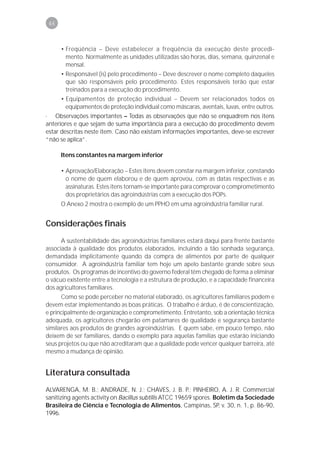 46



      • Freqüência – Deve estabelecer a freqüência da execução deste procedi-
        mento. Normalmente as unidades utilizadas são horas, dias, semana, quinzenal e
        mensal.
      • Responsável (is) pelo procedimento – Deve descrever o nome completo daqueles
        que são responsáveis pelo procedimento. Estes responsáveis terão que estar
        treinados para a execução do procedimento.
      • Equipamentos de proteção individual – Devem ser relacionados todos os
        equipamentos de proteção individual como máscaras, aventais, luvas, entre outros.
· Observações importantes – Todas as observações que não se enquadrem nos itens
anteriores e que sejam de suma importância para a execução do procedimento devem
estar descritas neste item. Caso não existam informações importantes, deve-se escrever
“não se aplica”.

      Itens constantes na margem inferior

      • Aprovação/Elaboração – Estes itens devem constar na margem inferior, constando
        o nome de quem elaborou e de quem aprovou, com as datas respectivas e as
        assinaturas. Estes itens tornam-se importante para comprovar o comprometimento
        dos proprietários das agroindústrias com a execução dos POPs.
      O Anexo 2 mostra o exemplo de um PPHO em uma agroindústria familiar rural.


Considerações finais
      A sustentabilidade das agroindústrias familiares estará daqui para frente bastante
associada à qualidade dos produtos elaborados, incluindo a tão sonhada segurança,
demandada implicitamente quando da compra de alimentos por parte de qualquer
consumidor. A agroindústria familiar tem hoje um apelo bastante grande sobre seus
produtos. Os programas de incentivo do governo federal têm chegado de forma a eliminar
o vácuo existente entre a tecnologia e a estrutura de produção, e a capacidade financeira
dos agricultores familiares.
      Como se pode perceber no material elaborado, os agricultores familiares podem e
devem estar implementando as boas práticas. O trabalho é árduo, é de conscientização,
e principalmente de organização e comprometimento. Entretanto, sob a orientação técnica
adequada, os agricultores chegarão em patamares de qualidade e segurança bastante
similares aos produtos de grandes agroindústrias. E quem sabe, em pouco tempo, não
deixem de ser familiares, dando o exemplo para aquelas famílias que estarão iniciando
seus projetos ou que não acreditaram que a qualidade pode vencer qualquer barreira, até
mesmo a mudança de opinião.


Literatura consultada
ALVARENGA, M. B.; ANDRADE, N. J.; CHAVES, J. B. P.; PINHEIRO, A. J. R. Commercial
sanitizing agents activity on Bacillus subtilis ATCC 19659 spores. Boletim da Sociedade
Brasileira de Ciência e Tecnologia de Alimentos, Campinas, SP, v. 30, n. 1, p. 86-90,
1996.
 