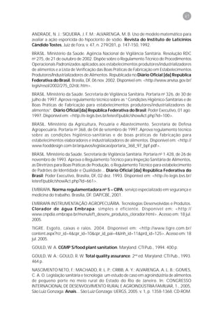 47



ANDRADE, N. J.; SIQUEIRA, J. F. M.; ALVARENGA, M. B. Uso de modelo matemático para
avaliar a ação esporicida do hipoclorito de sódio. Revista do Instituto de Laticínios
Cândido Tostes, Juiz de Fora, v. 47, n. 279/281, p. 147-150, 1992.
BRASIL. Ministério da Saúde. Agência Nacional de Vigilância Sanitária. Resolução RDC
no 275, de 21 de outubro de 2002. Dispõe sobre o Regulamento Técnico de Procedimentos
Operacionais Padronizados aplicados aos estabelecimentos produtores/industrializadores
de alimentos e a Lista de Verificação das Boas Práticas de Fabricação em Estabelecimentos
Produtores/Industrializadores de Alimentos. Republicada no Diário Oficial [da] República
Federativa do Brasil, Brasília, DF, 06 nov. 2002. Disponível em: <http://www.anvisa.gov.br/
legis/resol/2002/275_02rdc.htm>.
BRASIL. Ministério da Saúde. Secretaria de Vigilância Sanitária. Portaria no 326, de 30 de
julho de 1997. Aprova regulamento técnico sobre as “Condições Higiênico-Sanitárias e de
Boas Práticas de Fabricação para estabelecimentos produtores/industrializadores de
alimentos”. Diário Oficial [da] República Federativa do Brasil; Poder Executivo, 01 ago.
1997. Disponível em: <http://e-legis.bvs.br/leisref/public/showAct.php?id=100>.
BRASIL. Ministério da Agricultura, Pecuária e Abastecimento. Secretaria de Defesa
Agropecuária. Portaria no 368, de 04 de setembro de 1997. Aprova regulamento técnico
sobre as condições higiênico-sanitárias e de boas práticas de fabricação para
estabelecimentos elaboradores e industrializadores de alimentos. Disponível em: <http://
www.fooddesign.com.br/arquivos/legislacao/portaria_368_97_bpf.pdf>.
BRASIL. Ministério da Saúde. Secretaria de Vigilância Sanitária. Portaria no 1.428, de 26 de
novembro de 1993. Aprova o Regulamento Técnico para Inspeção Sanitária de Alimentos,
as Diretrizes para Boas Práticas de Produção, o Regulamento Técnico para estabelecimento
de Padrões de Identidade e Qualidade... Diário Oficial [da] República Federativa do
Brasil; Poder Executivo, Brasília, DF, 02 dez. 1993. Disponível em: <http://e-legis.bvs.br/
leisref/public/showAct.php?id=661>.
EMBRAPA. Norma regulamentadora no 5 – CIPA: serviço especializado em segurança e
medicina do trabalho. Brasília, DF: DAP/CBE, 2001.
EMBRAPA INSTRUMENTAÇÃO AGROPECUÁRIA. Tecnologias Desenvolvidas e Produtos.
Clorador de água Embrapa: simples e eficiente. Disponível em: <http://
www.cnpdia.embrapa.br/menuleft_desenv_produtos_clorador.html>. Acesso em: 18 jul.
2005.
TIGRE. Esgoto, caixas e ralos. 2004. Disponível em: <http://www.tigre.com.br/
content.aspx?rcr_id=4&cpr_id=10&cpr_id_pai=4&lnh_id=11&prd_id=125>. Acesso em: 18
jul. 2005.
GOULD, W. A. CGMP´S/food plant sanitation. Maryland: CTI Pub., 1994. 400 p.
GOULD, W. A.; GOULD, R. W. Total quality assurance. 2nd ed. Maryland: CTI Pub., 1993.
464 p.
NASCIMENTO NETO, F.; MACHADO, R. L. P.; CRIBB, A. Y.; ALVARENGA, A. L. B.; GOMES,
C. A. O. Legislação sanitária e tecnologia: um estudo de caso em agroindústria de alimentos
de pequeno porte no meio rural do Estado do Rio de Janeiro. In: CONGRESSO
INTERNACIONAL DE DESENVOLVIMENTO RURAL E AGROINDÚSTRIA FAMILIAR, 1., 2005,
São Luiz Gonzaga. Anais... São Luiz Gonzaga: UERGS, 2005. v. 1, p. 1358-1368. CD-ROM.
 