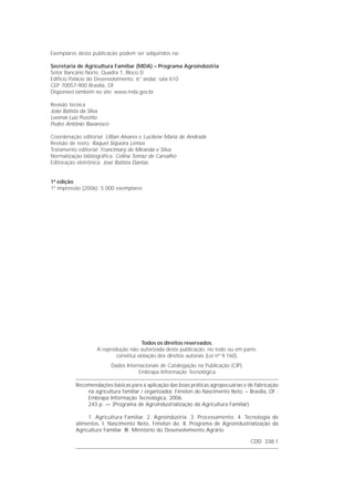 Exemplares desta publicação podem ser adquiridos na:

Secretaria de Agricultura Familiar (MDA) – Programa Agroindústria
Setor Bancário Norte, Quadra 1, Bloco D
Edifício Palácio do Desenvolvimento, 6° andar, sala 610
CEP 70057-900 Brasília, DF
Disponível também no site: www.mda.gov.br

Revisão técnica
João Batista da Silva
Leomar Luiz Pezotto
Pedro Antônio Bavaresco

Coordenação editorial: Lillian Alvares e Lucilene Maria de Andrade
Revisão de texto: Raquel Siqueira Lemos
Tratamento editorial: Francimary de Miranda e Silva
Normalização bibliográfica: Celina Tomaz de Carvalho
Editoração eletrônica: José Batista Dantas


1ª edição
1ª impressão (2006): 5.000 exemplares




                                       Todos os direitos reservados.
                   A reprodução não autorizada desta publicação, no todo ou em parte,
                           constitui violação dos direitos autorais (Lei nº 9.160).
                          Dados Internacionais de Catalogação na Publicação (CIP).
                                     Embrapa Informação Tecnológica

          Recomendações básicas para a aplicação das boas práticas agropecuárias e de fabricação
              na agricultura familiar / organizador, Fénelon do Nascimento Neto. – Brasília, DF :
              Embrapa Informação Tecnológica, 2006.
              243 p. — (Programa de Agroindustrialização da Agricultura Familiar).

               1. Agricultura Familiar. 2. Agroindústria. 3. Processamento. 4. Tecnologia de
          alimentos. I. Nascimento Neto, Fénelon do. II. Programa de Agroindustrialização da
          Agricultura Familiar. III. Ministério do Desenvolvimento Agrário.

                                                                                     CDD 338.1
 