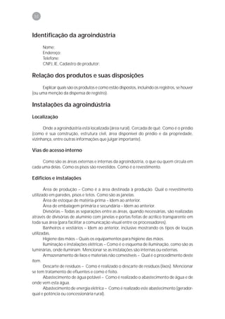 50



Identificação da agroindústria
      Nome:
      Endereço:
      Telefone:
      CNPJ, IE, Cadastro de produtor:

Relação dos produtos e suas disposições
     Explicar quais são os produtos e como estão dispostos, incluindo os registros, se houver
(ou uma menção da dispensa de registro).

Instalações da agroindústria
Localização

      Onde a agroindústria está localizada (área rural). Cercada de quê. Como é o prédio
(como é sua construção, estrutura civil, área disponível do prédio e da propriedade,
vizinhança, entre outras informações que julgar importante).

Vias de acesso interno

     Como são as áreas externas e internas da agroindústria, o que ou quem circula em
cada uma delas. Como os pisos são revestidos. Como é o revestimento.

Edifícios e instalações

       Área de produção – Como é a área destinada à produção. Qual o revestimento
utilizado em paredes, pisos e tetos. Como são as janelas.
       Área de estoque de matéria-prima – Idem ao anterior.
       Área de embalagem primária e secundária – Idem ao anterior.
       Divísórias – Todas as separações entre as áreas, quando necessárias, são realizadas
através de divisórias de alumínio com janelas e portas feitas de acrílico transparente em
toda sua área (para facilitar a comunicação visual entre os processadores).
       Banheiros e vestiários – Idem ao anterior, inclusive mostrando os tipos de louças
utilizadas.
       Higiene das mãos – Quais os equipamentos para higiene das mãos.
       Iluminação e instalações elétricas – Como é o esquema de iluminação, como são as
luminárias, onde iluminam. Mencionar se as instalações são internas ou externas.
       Armazenamento de lixos e materiais não comestíveis – Qual é o procedimento deste
item.
       Descarte de resíduos – Como é realizado o descarte de resíduos (lixos). Mencionar
se tem tratamento de efluentes e como é feito.
       Abastecimento de água potável – Como é realizado o abastecimento de água e de
onde vem esta água.
       Abastecimento de energia elétrica – Como é realizado este abastecimento (gerador-
qual e potência ou concessionária rural).
 