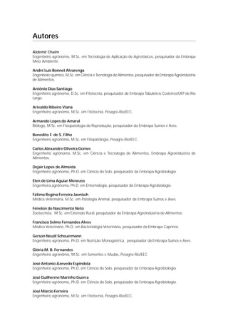 Autores

Aldemir Chaim
Engenheiro agrônomo, M.Sc. em Tecnologia de Aplicação de Agrotóxicos, pesquisador da Embrapa
Meio Ambiente.

André Luís Bonnet Alvarenga
Engenheiro químico, M.Sc. em Ciência e Tecnologia de Alimentos, pesquisador da Embrapa Agroindústria
de Alimentos.

Antônio Dias Santiago
Engenheiro agrônomo, D.Sc. em Fitotecnia, pesquisador da Embrapa Tabuleiros Costeiros/UEP de Rio
Largo.

Arivaldo Ribeiro Viana
Engenheiro agronômo, M.Sc. em Fitotecnia, Pesagro-Rio/EEC.

Armando Lopes do Amaral
Biólogo, M.Sc. em Fisiopatologia da Reprodução, pesquisador da Embrapa Suínos e Aves.

Benedito F. de S. Filho
Engenheiro agronômo, M.Sc. em Fitopatologia, Pesagro-Rio/EEC.

Carlos Alexandre Oliveira Gomes
Engenheiro agrônomo, M.Sc. em Ciência e Tecnologia de Alimentos, Embrapa Agroindústria de
Alimentos.

Dejair Lopes de Almeida
Engenheiro agrônomo, Ph.D. em Ciência do Solo, pesquisador da Embrapa Agrobiologia.

Elen de Lima Aguiar Menezes
Engenheira agrônoma, Ph.D. em Entomologia, pesquisador da Embrapa Agrobiologia.

Fátima Regina Ferreira Jaenisch
Médica Veterinária, M.Sc. em Patologia Animal, pesquisador da Embrapa Suínos e Aves.

Fénelon do Nascimento Neto
Zootecnista, M.Sc. em Extensão Rural, pesquisador da Embrapa Agroindústria de Alimentos.

Francisco Selmo Fernandes Alves
Médico Veterinário, Ph.D. em Bacteriologia Veterinária, pesquisador da Embrapa Caprinos.

Gerson Neudí Scheuermann
Engenheiro agrônomo, Ph.D. em Nutrição Monogástrica, pesquisador da Embrapa Suínos e Aves.

Glória M. B. Fernandes
Engenheiro agronômo, M.Sc. em Sementes e Mudas, Pesagro-Rio/EEC

José Antonio Azevedo Espindola
Engenheiro agrônomo, Ph.D. em Ciência do Solo, pesquisador da Embrapa Agrobiologia.

José Guilherme Marinho Guerra
Engenheiro agrônomo,.Ph.D. em Ciência do Solo, pesquisador da Embrapa Agrobiologia.

José Márcio Ferreira
Engenheiro agronômo, M.Sc. em Fitotecnia, Pesagro-Rio/EEC.
 