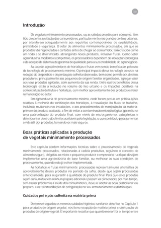 59



Introdução

       Os vegetais minimamente processados, ou as saladas prontas para consumo, têm
tido crescente aceitação dos consumidores, particularmente nos grandes centros urbanos,
por atenderem adequadamente aos requisitos contemporâneos de saudabilidade,
praticidade e segurança. O setor de alimentos minimamente processados, em que os
produtos são higienizados e cortados antes de chegar ao consumidor, tem crescido como
um todo e se diversificado, abrangendo novos produtos, inclusive frutas. Como setor
agroindustrial moderno e competitivo, os processadores dependem de inovação tecnológica
e da adoção de sistemas de garantia de qualidade para a sustentabilidade do agronegócio.
      As cadeias agroalimentares de hortaliças e frutas vem sendo beneficiadas pelo uso
da tecnologia de processamento mínimo. O principal impacto dessa tecnologia consiste na
redução do desperdício e de perdas pós-colheita observadas, bem como permite aos diversos
produtores, principalmente aos pequenos de origem familiar organizados, agregar valor
aos seus produtos agrícolas, com aumento da sua renda. Entre outros benefícios dessa
tecnologia estão a redução no volume do lixo urbano e os impactos positivos na
comercialização de frutas e hortaliças, com melhor aproveitamento dos produtos e maior
remuneração ao setor.
       Em agroindústria de processamento mínimo, onde foram postas em prática ações
relativas à melhoria da sanitização das hortaliças, à reavaliação do fluxo de trabalho,
incluindo mudanças nas instalações, e aos procedimentos de manipulação da matéria-
prima e do produto acabado, a fim de evitar a contaminação microbiológica, garantiu-se
uma padronização do produto final, com níveis de microrganismos patogênicos e
deteriorantes dentro dos limites aceitáveis pela legislação, o que contribuiu para aumentar
a vida útil dos produtos, tornando-os mais seguros.


Boas práticas aplicadas à produção
de vegetais minimamente processados

     Este capítulo contém informações técnicas sobre o processamento de vegetais
minimamente processados, relacionadas à cadeia produtiva, seguindo o conceito de
alimento seguro, dirigidas ao micro e pequeno produtor e empresário rural que desejam
implementar uma agroindústria de base familiar, ou melhorar as suas condições de
processamento, quando esta já estiver implementada.
       As hortaliças e frutas minimamente processadas representam uma alternativa de
aproveitamento desses produtos no período da safra, desde que sejam processadas
criteriosamente, para se garantir a qualidade do produto final. Para que esses produtos
sejam consumidos sem nenhum preparo adicional e possam ser conservados por mais tempo,
sem causar problemas à saúde dos consumidores, deve-se adotar as boas práticas no seu
preparo, e as recomendações de refrigeração no seu armazenamento e distribuição.

Cuidados pré e pós-colheita na matéria-prima

      Devem ser seguidos os mesmos cuidados higiênico-sanitários descritos no Capítulo 1
para produtos de origem vegetal, nos itens recepção de matéria-prima e sanitização de
produtos de origem vegetal. É importante ressaltar que quanto menor for o tempo entre
 