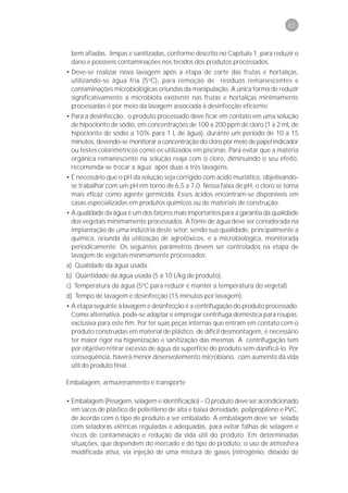 61



 bem afiadas, limpas e sanitizadas, conforme descrito no Capítulo 1, para reduzir o
 dano e possíveis contaminações nos tecidos dos produtos processados.
• Deve-se realizar nova lavagem após a etapa de corte das frutas e hortaliças,
  utilizando-se água fria (5oC), para remoção de resíduos remanescentes e
  contaminações microbiológicas oriundas da manipulação. A única forma de reduzir
  significativamente a microbiota existente nas frutas e hortaliças minimamente
  processadas é por meio da lavagem associada à desinfecção eficiente.
• Para a desinfecção, o produto processado deve ficar em contato em uma solução
  de hipoclorito de sódio, em concentrações de 100 a 200 ppm de cloro (1 a 2 mL de
  hipoclorito de sódio a 10% para 1 L de água), durante um período de 10 a 15
  minutos, devendo-se monitorar a concentração do cloro por meio de papel indicador
  ou testes colorimétricos como os utilizados em piscinas. Para evitar que a matéria
  orgânica remanescente na solução reaja com o cloro, diminuindo o seu efeito,
  recomenda-se trocar a água após duas a três lavagens.
• É necessário que o pH da solução seja corrigido com ácido muriático, objetivando-
  se trabalhar com um pH em torno de 6,5 a 7,0. Nessa faixa de pH, o cloro se torna
  mais eficaz como agente germicida. Esses ácidos encontram-se disponíveis em
  casas especializadas em produtos químicos ou de materiais de construção.
• A qualidade da água é um dos fatores mais importantes para a garantia da qualidade
  dos vegetais minimamente processados. A fonte de água deve ser considerada na
  implantação de uma indústria deste setor, sendo sua qualidade, principalmente a
  química, oriunda da utilização de agrotóxicos, e a microbiológica, monitorada
  periodicamente. Os seguintes parâmetros devem ser controlados na etapa de
  lavagem de vegetais minimamente processados:
a) Qualidade da água usada.
b) Quantidade da água usada (5 a 10 L/kg de produto).
c) Temperatura da água (5oC para reduzir e manter a temperatura do vegetal).
d) Tempo de lavagem e desinfecção (15 minutos por lavagem).
• A etapa seguinte à lavagem e desinfecção é a centrifugação do produto processado.
  Como alternativa, pode-se adaptar e empregar centrífuga doméstica para roupas,
  exclusiva para este fim. Por ter suas peças internas que entram em contato com o
  produto construídas em material de plástico, de difícil desmontagem, é necessário
  ter maior rigor na higienização e sanitização das mesmas. A centrifugação tem
  por objetivo retirar excesso de água da superfície do produto sem danificá-lo. Por
  conseqüência, haverá menor desenvolvimento microbiano, com aumento da vida
  útil do produto final.

Embalagem, armazenamento e transporte

• Embalagem (Pesagem, selagem e identificação) – O produto deve ser acondicionado
  em sacos de plástico de polietileno de alta e baixa densidade, polipropileno e PVC,
  de acordo com o tipo de produto a ser embalado. A embalagem deve ser selada
  com seladoras elétricas reguladas e adequadas, para evitar falhas de selagem e
  riscos de contaminação e redução da vida útil do produto. Em determinadas
  situações, que dependem do mercado e do tipo de produto, o uso de atmosfera
  modificada ativa, via injeção de uma mistura de gases (nitrogênio, dióxido de
 