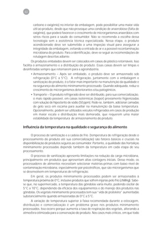 62



        carbono e oxigênio) no interior da embalagem, pode possibilitar uma maior vida
        útil ao produto, desde que não provoque uma condição de anaerobiose (falta de
        oxigênio), que poderá favorecer o crescimento de microrganismos anaeróbios com
        sérios riscos para a saúde do consumidor. Não se recomenda a escolha dessa
        tecnologia sem a assistência técnica especializada. Nessa etapa, o produto
        acondicionado deve ser submetido a uma inspeção visual para assegurar a
        integridade da embalagem, evitando a entrada de ar e a possível recontaminação
        microbiana do produto. Para a identificação, deve-se seguir as recomendações de
        rotulagem descritas adiante.
       Os produtos embalados devem ser colocados em caixas de plástico retornáveis. Isso
facilita o armazenamento e a distribuição do produto. Essas caixas devem ser limpas e
desinfetadas sempre que retornarem para a agroindústria.
      • Armazenamento – Após ser embalado, o produto deve ser armazenado sob
        refrigeração (0°C a 5°C). A refrigeração, juntamente com a embalagem e
        sanitização do produto, é o fator mais importante na manutenção da qualidade e
        na segurança do alimento minimamente processado. Quando adequada, reduz o
        crescimento de microrganismos deteriorantes e/ou patogênicos.
      • Transporte – O produto refrigerado deve ser distribuído, para sua comercialização,
        o mais rápido possível, em caixas isotérmicas (isopor) previamente higienizadas
        com solução de hipoclorito de sódio (50 ppm). Pode-se, também, adicionar camadas
        de gelo seco em escama para auxiliar na manutenção da baixa temperatura.
        Opcionalmente, podem ser utilizados veículos refrigerados em casos de produção
        em maior escala e distribuição mais demorada, que requerem uma maior
        estabilidade da temperatura de armazenamento do produto.

Influência da temperatura na qualidade e segurança do alimento

     O processo de sanitização e a cadeia de frio (temperatura de refrigeração desde o
processamento do produto até sua comercialização) são fatores básicos e cruciais na
disponibilização de produtos seguros ao consumidor. Portanto, a qualidade das hortaliças
minimamente processadas depende também da temperatura em cada etapa de seu
processamento.
      O processo de sanitização apresenta limitações na redução da carga microbiana,
principalmente em produtos que apresentam altas contagens iniciais. Desse modo, os
processadores de alimentos necessitam selecionar matérias-primas com baixo nível de
contaminação microbiana, especialmente por psicotróficos, que são microrganismos que
se desenvolvem em temperaturas de refrigeração.
     Em geral, os produtos minimamente processados podem ser armazenados à
temperatura próxima de 0°C, inclusive produtos que sofrem injúrias pelo frio (chilling). Sabe-
se que, no supermercado, a temperatura das gôndolas varia muito, podendo oscilar de
5°C a 10°C, dependendo da eficácia dos equipamentos e do manejo dos produtos nas
gôndolas. Os vegetais minimamente processados tem sua “vida de prateleira” aumentadas
substancialmente quando armazenadas de 0°C a 5°C.
      A variação de temperatura superior à faixa recomendada durante a estocagem,
distribuição e comercialização é um problema grave nos produtos minimamente
processados. Isso ocorre porque aumenta a taxa de respiração dos vegetais, alterando a
atmosfera otimizada para a conservação do produto. Nos casos mais críticos, em que todo
 
