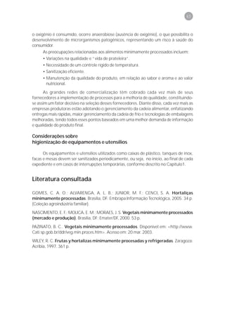 63



o oxigênio é consumido, ocorre anaerobiose (ausência de oxigênio), o que possibilita o
desenvolvimento de microrganismos patogênicos, representando um risco à saúde do
consumidor.
     As preocupações relacionadas aos alimentos minimamente processados incluem:
     • Variações na qualidade e “vida de prateleira”.
     • Necessidade de um controle rígido de temperatura.
     • Sanitização eficiente.
     • Manutenção da qualidade do produto, em relação ao sabor e aroma e ao valor
       nutricional.
      As grandes redes de comercialização têm cobrado cada vez mais de seus
fornecedores a implementação de processos para a melhoria de qualidade, constituindo-
se assim um fator decisivo na seleção desses fornecedores. Diante disso, cada vez mais as
empresas produtoras estão adotando o gerenciamento da cadeia alimentar, enfatizando
entregas mais rápidas, maior gerenciamento da cadeia de frio e tecnologias de embalagens
melhoradas, tendo todos esses pontos baseados em uma melhor demanda de informação
e qualidade do produto final.

Considerações sobre
higienização de equipamentos e utensílios

      Os equipamentos e utensílios utilizados como caixas de plástico, tanques de inox,
facas e mesas devem ser sanitizados periodicamente, ou seja, no início, ao final de cada
expediente e em casos de interrupções temporárias, conforme descrito no Capítulo1.


Literatura consultada

GOMES, C. A. O.; ALVARENGA, A. L. B.; JUNIOR, M. F.; CENCI, S. A. Hortaliças
minimamente processadas. Brasília, DF: Embrapa Informação Tecnológica, 2005. 34 p.
(Coleção agroindústria familiar).
NASCIMENTO, E. F.; MOLICA, E. M.; MORAES, J. S. Vegetais minimamente processados
(mercado e produção). Brasília, DF: Emater/DF, 2000. 53 p.

PAZINATO, B. C.. Vegetais minimamente processados. Disponível em: <http://www.
Cati.sp.gob.br/ddr/veg.min.proces.htm>. Acesso em: 20 mar. 2003.
WILEY, R. C. Frutas y hortalizas minimamente procesadas y refrigeradas. Zaragoza:
Acribia, 1997. 361 p.
 