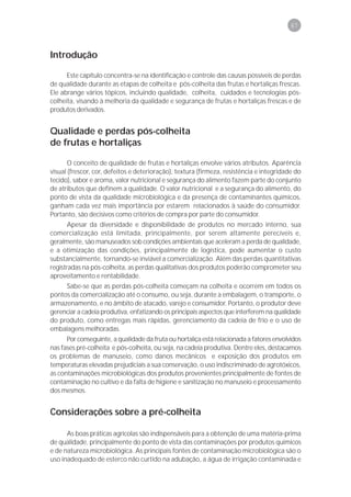 67



Introdução

      Este capítulo concentra-se na identificação e controle das causas possíveis de perdas
de qualidade durante as etapas de colheita e pós-colheita das frutas e hortaliças frescas.
Ele abrange vários tópicos, incluindo qualidade, colheita, cuidados e tecnologias pós-
colheita, visando à melhoria da qualidade e segurança de frutas e hortaliças frescas e de
produtos derivados.


Qualidade e perdas pós-colheita
de frutas e hortaliças

       O conceito de qualidade de frutas e hortaliças envolve vários atributos. Aparência
visual (frescor, cor, defeitos e deterioração), textura (firmeza, resistência e integridade do
tecido), sabor e aroma, valor nutricional e segurança do alimento fazem parte do conjunto
de atributos que definem a qualidade. O valor nutricional e a segurança do alimento, do
ponto de vista da qualidade microbiológica e da presença de contaminantes químicos,
ganham cada vez mais importância por estarem relacionados à saúde do consumidor.
Portanto, são decisivos como critérios de compra por parte do consumidor.
       Apesar da diversidade e disponibilidade de produtos no mercado interno, sua
comercialização está limitada, principalmente, por serem altamente perecíveis e,
geralmente, são manuseados sob condições ambientais que aceleram a perda de qualidade,
e a otimização das condições, principalmente de logística, pode aumentar o custo
substancialmente, tornando-se inviável a comercialização. Além das perdas quantitativas
registradas na pós-colheita, as perdas qualitativas dos produtos poderão comprometer seu
aproveitamento e rentabilidade.
     Sabe-se que as perdas pós-colheita começam na colheita e ocorrem em todos os
pontos da comercialização até o consumo, ou seja, durante a embalagem, o transporte, o
armazenamento, e no âmbito de atacado, varejo e consumidor. Portanto, o produtor deve
gerenciar a cadeia produtiva, enfatizando os principais aspectos que interferem na qualidade
do produto, como entregas mais rápidas, gerenciamento da cadeia de frio e o uso de
embalagens melhoradas.
      Por conseguinte, a qualidade da fruta ou hortaliça está relacionada a fatores envolvidos
nas fases pré-colheita e pós-colheita, ou seja, na cadeia produtiva. Dentre eles, destacamos
os problemas de manuseio, como danos mecânicos e exposição dos produtos em
temperaturas elevadas prejudiciais a sua conservação, o uso indiscriminado de agrotóxicos,
as contaminações microbiológicas dos produtos provenientes principalmente de fontes de
contaminação no cultivo e da falta de higiene e sanitização no manuseio e processamento
dos mesmos.


Considerações sobre a pré-colheita

      As boas práticas agrícolas são indispensáveis para a obtenção de uma matéria-prima
de qualidade, principalmente do ponto de vista das contaminações por produtos químicos
e de natureza microbiológica. As principais fontes de contaminação microbiológica são o
uso inadequado de esterco não curtido na adubação, a água de irrigação contaminada e
 