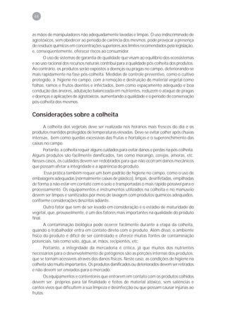 68



as mãos de manipuladores não adequadamente lavadas e limpas. O uso indiscriminado de
agrotóxicos, sem obedecer ao período de carência dos mesmos, pode provocar a presença
de resíduos químicos em concentrações superiores aos limites recomendados pela legislação,
e, conseqüentemente, oferecer riscos ao consumidor.
      O uso de sistemas de garantia de qualidade que visam ao equilíbrio dos ecossistemas
e ao uso racional dos recursos naturais contribui para a qualidade pós-colheita dos produtos.
Ao contrário, os produtos serão expostos a doenças ou pragas no campo, deteriorando-se
mais rapidamente na fase pós-colheita. Medidas de controle preventivo, como o cultivo
protegido, a higiene no campo, com a remoção e destruição de material vegetal como
folhas, ramos e frutos doentes e infectados, bem como espaçamento adequado e boa
condução das árvores, adubação balanceada em nutrientes, reduzem o ataque de pragas
e doenças e aplicações de agrotóxicos, aumentando a qualidade e o período de conservação
pós-colheita dos mesmos.


Considerações sobre a colheita
      A colheita dos vegetais deve ser realizada nos horários mais frescos do dia e os
produtos mantidos protegidos de temperaturas elevadas. Deve-se evitar colher após chuvas
intensas, bem como quedas excessivas das frutas e hortaliças e o superenchimento das
caixas no campo.
     Portanto, a colheita requer alguns cuidados para evitar danos e perdas na pós-colheita.
Alguns produtos são facilmente danificados, tais como morango, cerejas, amoras, etc.
Nesses casos, os cuidados devem ser redobrados para que não ocorram danos mecânicos
que possam afetar a integridade e a aparência do produto.
      Essa prática também requer um bom padrão de higiene no campo, como o uso de
embalagens adequadas (normalmente caixas de plástico), limpas, desinfetadas, empilhadas
de forma a não estar em contato com o solo e transportadas o mais rápido possível para o
processamento. Os equipamentos e instrumentos utilizados na colheita e no manuseio
devem ser limpos e sanitizados por meio de lavagem com produtos químicos adequados,
conforme considerações descritos adiante.
       Outro fator que tem de ser levado em consideração é o estádio de maturidade do
vegetal, que, provavelmente, é um dos fatores mais importantes na qualidade do produto
final.
       A contaminação biológica pode ocorrer facilmente durante a etapa da colheita,
quando o trabalhador entra em contato direto com o produto. Além disso, o ambiente
físico do produto é difícil de ser controlado e oferece muitas fontes de contaminação
potenciais, tais como solo, água, ar, mãos, recipientes, etc.
      Portanto, a integridade da mercadoria é crítica, já que muitos dos nutrientes
necessários para o desenvolvimento de patógenos são as porções internas dos produtos,
que se tornam acessíveis através dos danos físicos. Neste caso, as condições de higiene na
colheita são muito importantes. Os produtos danificados ou deteriorados devem ser retirados
e não devem ser enviados para o mercado.
      Os equipamentos e contentores que entrarem em contato com os produtos colhidos
devem ser próprios para tal finalidade e feitos de material atóxico, sem saliências e
cantos vivos que dificultem a sua limpeza e desinfecção ou que possam causar injúrias ao
frutos.
 