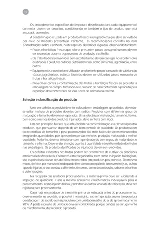 70



      Os procedimentos específicos de limpeza e desinfecção para cada equipamento/
contentor devem ser descritos, considerando-se também o tipo de produto que está
associado com estes.
     A contaminação cruzada em produtos frescos é um problema que deve ser evitado
por meio de medidas preventivas. Portanto, as recomendações contidas no item
Considerações sobre a colheita, neste capítulo, devem ser seguidas, observando também:
      • Frutas e hortaliças frescas que não se prestarem para o consumo humano devem
        ser separadas durante os processos de produção e colheita.
      • Os trabalhadores envolvidos com a colheita não devem carregar nos contentores
        destinados a produtos colhidos outros materiais, como alimentos, agrotóxicos, entre
        outros.
      • Equipamentos e contentores utilizados previamente para o transporte de substâncias
        tóxicas (agrotóxicos, esterco, lixo) não devem ser utilizados para o manuseio de
        frutas e hortaliças frescas.
      • Prevenir-se contra a contaminação das frutas e hortaliças frescas ao proceder à
        embalagem no campo, tomando-se o cuidado de não contaminar o produto pela
        exposição dos contentores ao solo, fezes de animais ou esterco.

Seleção e classificação do produto

      Uma vez colhido, o produto deve ser colocado em embalagens apropriadas, devendo-
se evitar mistura de produtos doentes com sadios. Produtos com diferentes graus de
maturação e tamanho devem ser separados. Uma seleção por maturação, tamanho, forma,
bem como a remoção dos produtos injuriados, deve ser feita com rigor.
      Um dos principais fatores que influenciam na comercialização é a classificação dos
produtos, que, por sua vez, depende de um bom controle de qualidade. Os produtos com
características de tamanho e peso padronizados são mais fáceis de serem manuseados
em grandes quantidades, pois apresentam perdas menores, produção mais rápida e melhor
qualidade. Portanto, deve-se selecionar com rigor de acordo com o grau de maturidade, o
tamanho e a forma. Deve-se dar atenção quanto à quantidade e à uniformidade dos frutos
nas embalagens. Os produtos danificados ou injuriados devem ser removidos.
       Os defeitos existentes nos frutos podem ser decorrentes da cultivar ou condições
ambientais desfavoráveis. Os insetos e microrganismos, bem como as injúrias fisiológicas,
são as principais causas dos defeitos encontrados em produtos pós-colheita. Do mesmo
modo, defeitos por manuseio inadequado têm como conseqüência amassamentos ou outros
tipos de injúrias, o que conduz a diferentes sintomas, como descoloração, sabores estranhos
e deteriorações.
       Na recepção das unidades processadoras, a matéria-prima deve ser submetida à
inspeção de qualidade. Caso a mesma apresente características indesejáveis para o
processamento, como injúrias físicas, podridões e outros sinais de deterioração, deve ser
rejeitada para processamento.
      Caso haja necessidade de a matéria-prima ser estocada antes do processamento,
deve-se manter os vegetais, se possível e necessário, sob refrigeração, a uma temperatura
de estocagem de acordo com o produto e com umidade relativa do ar de aproximadamente
90%. A perda excessiva de umidade deve ser considerada, porque conduz ao enrugamento
ou murchamento, depreciando o produto.
 