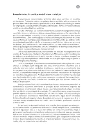 71



Procedimentos de sanificação de frutas e hortaliças

      A prevenção da contaminação é preferida sobre ações corretivas em produtos
contaminados. Cuidados e mínima manipulação durante a colheita, seleção e descarte do
produto danificado, limpeza dos equipamentos e técnicas adequadas de estocagem devem
ser empregados para reduzir contaminações, deterioração e manter as frutas e hortaliças
em ótimas condições higiênico-sanitárias.
      As frutas e hortaliças são normalmente contaminadas com microrganismos em sua
superfície, sendo as espécies microbianas e a quantidade presente em função do tipo de
produto e do manejo e práticas agrícolas as quais a cultura foi submetida durante seu
desenvolvimento. Como exemplos pode-se citar as contaminações provenientes do uso de
água contaminada na irrigação e da utilização de esterco não curtido, que pode ser fonte
de contaminação por Salmonella. Portanto, para se obter eficiência e eficácia nos processos
de desinfecção, é fundamental obter matérias-primas com baixo nível de contaminação,
uma vez que os agentes desinfetantes têm uma limitada taxa de destruição, reduzindo em
torno de cem vezes a contaminação microbiana inicial.
      Entre os tipos de microbiota natural encontrados nos produtos frescos podemos citar
espécies de Pseudomonas, Alcaligenes, Flavobacterium, Micrococcus, coliformes e bactérias
do ácido láctico. A maioria dessa microbiota natural é inofensiva. No entanto, as superfícies
externas dos produtos podem ser contaminadas pelo solo, pela água de esgoto, pelo ar e
por animais presentes no campo.
      Em muitos exemplos, o crescimento de contaminantes microbiológicos não ocorre
até que as condições sejam adequadas para o seu desenvolvimento. Durante e após a
colheita, ocorrem muitas condições simultâneas, favoráveis ao crescimento dos
microrganismos. Algumas dessas condições incluem o manuseio inadequado, a contaminação
cruzada, a temperatura inadequada, provocando aumentos na velocidade de respiração
do produto e produção de calor. A redução da contaminação microbiana é importante já
que ela diminui a deterioração, melhorando a aparência e o valor nutritivo dos produtos.
Um programa de desinfecção intensivo é fundamental, pois dele resulta a exclusão ou
redução de patógenos.
      A lavagem e desinfecção das frutas e hortaliças é uma prática comum para reduzir a
contaminação superficial. Entretanto, a aplicação de tais tratamentos depende da
capacidade do produto resistir à água. Devido a sua natureza delicada, alguns produtos
têm sua vida útil reduzida depois de umectados. Em especial, isso ocorre em produtos com
grandes superfícies de contato/adesão à água, tais como morangos, outros tipos de bagas
e uvas. Para esses produtos que não toleram contato com a água, devem ser usados
tratamentos alternativos para redução da sujidade, como o uso de escovas, jatos de ar e
acabamento, descartando-se folhas manchadas, raízes secundárias, produtos com defeitos
e deteriorados.
       As características do produto determinarão a escolha do equipamento para lavagem.
As frutas mais macias são geralmente lavadas sobre correias transportadoras, borrifando-se
sprays de água sobre elas. Já as frutas mais sólidas, tais como as frutas cítricas, maçãs e
pêras, podem ser lavadas em dispositivos rotativos ou em condutos de água. As raízes são
tipicamente limpas em escovadores, constituídos por escovas cilíndricas rotativas. Essas
escovas devem ser limpas e desinfetadas com freqüência, pois elas podem se tornar um
meio de disseminação de contaminantes. A limpeza a ar pode ser eficaz para remover lixo,
sujeira solta, etc. de produtos mais delicados.
 