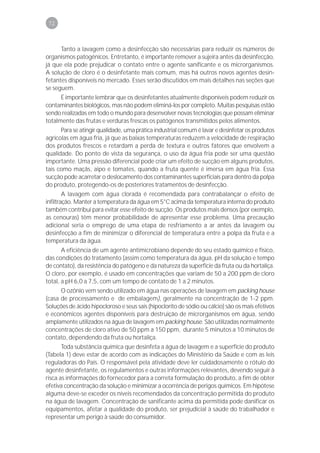 72



      Tanto a lavagem como a desinfecção são necessárias para reduzir os números de
organismos patogênicos. Entretanto, é importante remover a sujeira antes da desinfecção,
já que ela pode prejudicar o contato entre o agente sanificante e os microrganismos.
A solução de cloro é o desinfetante mais comum, mas há outros novos agentes desin-
fetantes disponíveis no mercado. Esses serão discutidos em mais detalhes nas seções que
se seguem.
      É importante lembrar que os desinfetantes atualmente disponíveis podem reduzir os
contaminantes biológicos, mas não podem eliminá-los por completo. Muitas pesquisas estão
sendo realizadas em todo o mundo para desenvolver novas tecnologias que possam eliminar
totalmente das frutas e verduras frescas os patógenos transmitidos pelos alimentos.
      Para se atingir qualidade, uma prática industrial comum é lavar e desinfetar os produtos
agrícolas em água fria, já que as baixas temperaturas reduzem a velocidade de respiração
dos produtos frescos e retardam a perda de textura e outros fatores que envolvem a
qualidade. Do ponto de vista da segurança, o uso da água fria pode ser uma questão
importante. Uma pressão diferencial pode criar um efeito de sucção em alguns produtos,
tais como maçãs, aipo e tomates, quando a fruta quente é imersa em água fria. Essa
sucção pode acarretar o deslocamento dos contaminantes superficiais para dentro da polpa
do produto, protegendo-os de posteriores tratamentos de desinfecção.
        A lavagem com água clorada é recomendada para contrabalançar o efeito de
infiltração. Manter a temperatura da água em 5°C acima da temperatura interna do produto
também contribui para evitar esse efeito de sucção. Os produtos mais densos (por exemplo,
as cenouras) têm menor probabilidade de apresentar esse problema. Uma precaução
adicional seria o emprego de uma etapa de resfriamento a ar antes da lavagem ou
desinfecção a fim de minimizar o diferencial de temperatura entre a polpa da fruta e a
temperatura da água.
       A eficiência de um agente antimicrobiano depende do seu estado químico e físico,
das condições do tratamento (assim como temperatura da água, pH da solução e tempo
de contato), da resistência do patógeno e da natureza da superfície da fruta ou da hortaliça.
O cloro, por exemplo, é usado em concentrações que variam de 50 a 200 ppm de cloro
total, a pH 6,0 a 7,5, com um tempo de contato de 1 a 2 minutos.
      O ozônio vem sendo utilizado em água nas operações de lavagem em packing house
(casa de processamento e de embalagem), geralmente na concentração de 1-2 ppm.
Soluções de ácido hipocloroso e seus sais (hipoclorito de sódio ou cálcio) são os mais efetivos
e econômicos agentes disponíveis para destruição de microrganismos em água, sendo
amplamente utilizados na água de lavagem em packing house. São utilizadas normalmente
concentrações de cloro ativo de 50 ppm a 150 ppm, durante 5 minutos a 10 minutos de
contato, dependendo da fruta ou hortaliça.
       Toda substância química que desinfeta a água de lavagem e a superfície do produto
(Tabela 1) deve estar de acordo com as indicações do Ministério da Saúde e com as leis
reguladoras do País. O responsável pela atividade deve ler cuidadosamente o rótulo do
agente desinfetante, os regulamentos e outras informações relevantes, devendo seguir à
risca as informações do fornecedor para a correta formulação do produto, a fim de obter
efetiva concentração da solução e minimizar a ocorrência de perigos químicos. Em hipótese
alguma deve-se exceder os níveis recomendados da concentração permitida do produto
na água de lavagem. Concentração de sanificante acima da permitida pode danificar os
equipamentos, afetar a qualidade do produto, ser prejudicial à saúde do trabalhador e
representar um perigo à saúde do consumidor.
 