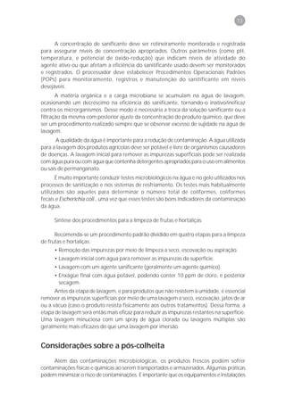 73



      A concentração de sanificante deve ser rotineiramente monitorada e registrada
para assegurar níveis de concentração apropriados. Outros parâmetros (como pH,
temperatura, e potencial de óxido-redução) que indicam níveis de atividade do
agente ativo ou que afetam a eficiência do sanitificante usado devem ser monitorados
e registrados. O processador deve estabelecer Procedimentos Operacionais Padrões
(POPs) para monitoramento, registros e manutenção do sanitificante em níveis
desejáveis.
       A matéria orgânica e a carga microbiana se acumulam na água de lavagem,
ocasionando um decréscimo na eficiência do sanificante, tornando-o inativo/ineficaz
contra os microrganismos. Desse modo é necessária a troca da solução sanificante ou a
filtração da mesma com posterior ajuste da concentração do produto químico, que deve
ser um procedimento realizado sempre que se observar excesso de sujidade na água de
lavagem.
       A qualidade da água é importante para a redução de contaminação. A água utilizada
para a lavagem dos produtos agrícolas deve ser potável e livre de organismos causadores
de doenças. A lavagem inicial para remover as impurezas superficiais pode ser realizada
com água pura ou com água que contenha detergentes apropriados para o uso em alimentos
ou sais de permanganato.
       É muito importante conduzir testes microbiológicos na água e no gelo utilizados nos
processos de sanitização e nos sistemas de resfriamento. Os testes mais habitualmente
utilizados são aqueles para determinar o número total de coliformes, coliformes
fecais e Escherichia coli., uma vez que esses testes são bons indicadores da contaminação
da água.

     Síntese dos procedimentos para a limpeza de frutas e hortaliças

      Recomenda-se um procedimento padrão dividido em quatro etapas para a limpeza
de frutas e hortaliças:
     • Remoção das impurezas por meio de limpeza a seco, escovação ou aspiração.
     • Lavagem inicial com água para remover as impurezas da superfície.
     • Lavagem com um agente sanificante (geralmente um agente químico).
     • Enxágüe final com água potável, podendo conter 10 ppm de cloro, e posterior
       secagem.
      Antes da etapa de lavagem, e para produtos que não resistem à umidade, é essencial
remover as impurezas superficiais por meio de uma lavagem a seco, escovação, jatos de ar
ou a vácuo (caso o produto resista fisicamente aos outros tratamentos). Dessa forma, a
etapa de lavagem será então mais eficaz para reduzir as impurezas restantes na superfície.
Uma lavagem minuciosa com um spray de água clorada ou lavagens múltiplas são
geralmente mais eficazes do que uma lavagem por imersão.


Considerações sobre a pós-colheita
     Além das contaminações microbiológicas, os produtos frescos podem sofrer
contaminações físicas e químicas ao serem transportados e armazenados. Algumas práticas
podem minimizar o risco de contaminações. É importante que os equipamentos e instalações
 