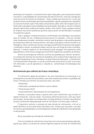 74



destinados ao transporte e armazenamento sejam adequados, para não provocar danos
mecânicos e a possibilidade de contaminação das diversas formas, como por exemplo por
meio do acesso de animais às instalações. Outro cuidado que devemos ter é evitar que
produtos frescos contaminados (presença de podridões e agentes patogênicos) e impróprios
ao consumo humano sejam misturados com produtos sadios antes do transporte para os
locais onde os produtos serão embalados e/ou processados, devendo-se remover o máximo
possível sujeiras (solo, pedaços de madeira, pedras, entre outros). Todo e qualquer material
de limpeza e/ou outras substâncias químicas tóxicas devem ser identificados e estocados
em ambientes seguros.
       Toda e qualquer condição favorável à contaminação microbiológica nos produtos
deve ser evitada. Por isso, medidas preventivas devem ser adotadas, como por exemplo
evitar temperaturas elevadas, mantendo o nível de calor do produto o mais próximo possível
da temperatura ótima de armazenamento; não expor os produtos a danos mecânicos ou
fisiológicos; evitar o contato dos mesmos com água contaminada nos processos de lavagem
e sanitização e manter os ambientes limpos, livres de lixo e de refugo de frutas e hortaliças.
Ademais, a matéria orgânica em decomposição pode propagar microrganismos pelas
dependências e atrair insetos e pragas que transmitem organismos causadores de doenças.
      Dentre as estratégias de melhoria e controle da qualidade pós-colheita, destacam-
se a adoção dos Sistemas de Garantia de Qualidade como as Boas Práticas Agrícolas e/ou
Produção Integrada de Frutas e Hortaliças e as Boas Práticas de Fabricação, o resfriamento,
o armazenamento refrigerado e o uso de revestimentos (comestíveis ou não). Essas ações
têm diminuído o uso de agrotóxicos e reduzido as contaminação microbiológicas dos
alimentos.

Resfriamento pós-colheita de frutas e hortaliças

      O resfriamento rápido dos produtos é de suma importância na conservação e no
prolongamento da vida útil dos produtos, pois altas temperaturas afetam a qualidade das
frutas e hortaliças ao interferir nos processos vitais, tais como:
      • Respiração.
      • Maturação e produção de etileno e outros voláteis.
      • Perda de peso (H2O).
      • Desenvolvimento e disseminação de microorganismos.
      Portanto, é necessário realizar o quanto antes o pré-resfriamento, que consiste na
rápida remoção do “calor de campo” de produtos altamente perecíveis, antes que sejam
processados, armazenados ou transportados em longa distância. O tempo requerido para
um pré-resfriamento adequado pode variar de 30 minutos a 24 horas após a colheita.
      É importante conhecer o princípio de cada método de resfriamento, a fim de se
poder identificar os riscos potenciais associados a eles. Sempre que necessário, consultar
um técnico especializado para a recomendação do método de resfriamento mais apropriado
a cada produto.

      Riscos associados aos métodos de resfriamento

     Entre os métodos de resfriamento comerciais mais comuns para produtos agrícolas,
aquele que utiliza o ar (através de câmara frigorífica especial ou túnel de resfriamento)
 