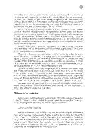 75



apresenta o menor risco de contaminação. Todavia, o ar introduzido nos sistemas de
refrigeração pode apresentar um risco potencial microbiano. Os microorganismos
encontrados na poeira e em gotículas de água podem penetrar nos produtos durante a
utilização desses sistemas de refrigeração. Tais microorganismos podem estar presentes
na poeira externa, no solo, no equipamento, e no refugo. Esses microrganismos não se
desenvolvem no ar, mas ele pode transportá-los até o produto.
      Ao se usar um sistema de resfriamento a ar, é importante manter as condições
sanitárias adequadas nas dependências. Atenção especial deve ser dada à área de onde
provém o ar. O sistema de ar deve receber manutenção adequada e os filtros devem ser
trocados periodicamente. Os animais devem ser removidos de áreas adjacentes, os depósitos
de adubo composto devem ser mantidos afastados das fontes de ar e devem ser eliminadas
quaisquer outras fontes de patógenos que possam potencialmente contaminar o ar utilizado
nos sistemas de refrigeração.
       A água condensada proveniente dos evaporadores empregados nos sistemas de
resfriamento não deve cair sobre as frutas e hortaliças frescas ou processadas. Tais sistemas
devem ser periodicamente higienizados.
      Os métodos de resfriamento que utilizam o gelo e a água ou ambos são os que
apresentam o maior potencial de contaminação para as frutas e verduras. Dessa forma, a
água e o gelo utilizados nas operações de resfriamento devem ser considerados como
fontes potenciais de contaminação; por conseguinte, ela deve ser potável, isto é, livre de
bactérias patogênicas, protozoários e vírus, e trocada constantemente (ao menos uma vez
por dia, dependendo dos volumes e das condições do produto).
       A adição de derivados de cloro é uma prática comum. Em virtude de o cloro reagir
com muitos compostos orgânicos diferentes, sua concentração deve ser monitorada
freqüentemente. Uma concentração de cloro de 10 ppm pode destruir microrganismos
mais resistentes, entretanto os esporos requerem maiores concentrações. É importante
instalar um dispositivo de filtragem e decantação da água para remover o material orgânico
e reciclar os sistemas, para reduzir a carga de cloro e a alteração do sabor do produto.
       Os equipamentos de resfriamento devem ser limpos e inspecionados periodicamente.
A manutenção desses equipamentos e o uso dos procedimentos sanitários adequados são
críticos para assegurar a segurança do produto.

Métodos de conservação

      Existem vários métodos de conservação de frutas e hortaliças, cuja escolha depende
do tipo de produto e da disponibilidade de recursos econômicos ou tecnológicos. A seguir,
são descritos os principais métodos utilizados na agricultura familiar.

      Armazenamento refrigerado

      Uma vez removido o “calor de campo”, os produtos podem recuperar o calor se não
forem armazenados de modo adequado. A fim de se usufruir dos benefícios do resfriamento,
e quando apropriado, as frutas e hortaliças frescas deverão ser armazenadas sob condições
refrigeradas. O armazenamento em baixa temperatura associado ao controle de umidade
pode prolongar a vida útil dos produtos agrícolas frescos, contribuindo para a manutenção
de suas características desejáveis sensoriais e nutricionais, podendo também minimizar o
crescimento dos microrganismos nos produtos agrícolas.
 