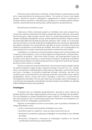 77



       Entretanto, para muitas frutas e hortaliças, o fator limitante na extensão da sua vida
útil é o desenvolvimento de doenças pós-colheita. Pré-resfriar os frutos o mais rápido
possível, desinfectar câmaras, embalagens e equipamentos e manter a temperatura e
umidade relativa constantes e indicadas para o produto ou a variedade podem também
retardar o desenvolvimento de doenças pós-colheita durante o armazenamento.

      Revestimentos comestíveis e ceras

      Coberturas e filmes comestíveis podem ser definidos como uma camada fina e
contínua de substância alimentícia formada ou depositada sobre o alimento, oferecendo
barreira aos gases, vapor-de-água, aromas, óleos, etc, propiciando proteção mecânica e
também conduzindo antioxidantes, aromas, antimicrobianos aos alimentos. Podem ser feitos
de muitos tipos diferentes de polímeros (pectina, proteínas, óleos, amido, etc.) e há muitas
marcas comerciais no mercado, podendo ser biodegradáveis e/ou comestíveis, dependendo
dos aditivos utilizados. Eles são geralmente aplicados às frutas e hortaliças frescas para
melhorar sua aparência e evitar perdas de umidade. Além disso, tem-se pesquisado o seu
potencial para serem usados na proteção de produtos minimamente processados
       Os biofilmes e as coberturas comestíveis podem também servir como portadores de
compostos antimicrobianos, como os ácidos orgânicos metil jasmonato e cianobactérias,
na superfície do produto. Para frutas muito sensíveis, eles desempenham função de
proteção contra danos mecânicos e contaminação microbiana. A aplicação de biofilmes
semipermeáveis também tem demonstrado aumento na vida útil de várias frutas tropicais
perecíveis como a litchee e a manga.
      O filme ou cobertura comestível ideal deve criar uma barreira para impedir a perda
de voláteis desejáveis e vapor de água, enquanto restringe a troca de CO2 e O2, criando,
assim, uma atmosfera modificada para a diminuição da respiração e aumento da vida útil
das frutas e hortaliças. A atmosfera modificada formada, entretanto, não deve criar
condições para o desenvolvimento da respiração anaeróbia, pois poderá causar sabores
desagradáveis, alterar a textura das frutas e hortaliças, e favorecer o crescimento de
microrganismos anaeróbios. Por isso, para cada fruta ou hortaliça, existe a formulação e a
concentração mais adequada, não podendo uma determinada cera ou biofilme ser aplicado
indiscriminadamente para vários produtos.

Embalagem

      O produto deve ser embalado apropriadamente, devendo-se evitar misturas de
produtos doentes com sadios. Alguns produtos como as uvas e os morangos não são lavados.
Eles são embalados no campo imediatamente após a colheita. A embalagem no campo
gera uma situação em que a contaminação pode ocorrer facilmente se os recipientes e os
materiais não forem manipulados cautelosamente.
      Algumas recomendações tornam-se necessárias para os produtos embalados no
campo de produção, como:
      • Evitar o contato direto dos produtos embalados com o solo.
      • Desinfetar todos os recipientes, cestas ou caixas vazias antes do uso.
      • Armazenar os recipientes usados para embalagem em local limpo e seco, afastado
        do campo.
      • Armazenar, transportar e manusear as embalagens usando-se as mesmas
        considerações sanitárias que a dos produtos.
 