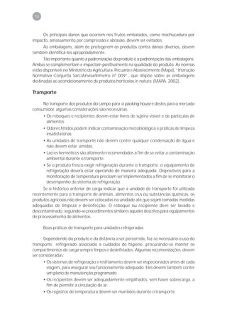 78



     Os principais danos que ocorrem nos frutos embalados, como machucadura por
impacto, amassamento por compressão e abrasão, devem ser evitados.
     As embalagens, além de protegerem os produtos contra danos diversos, devem
também identificá-los apropriadamente.
      Tão importante quanto a padronização do produto é a padronização das embalagens.
Ambas se complementam e impactam positivamente na qualidade do produto. As normas
estão disponíveis no Ministério da Agricultura, Pecuária e Abastecimento (Mapa), “Instrução
Normativa Conjunta Sarc/Anvisa/Inmetro nº 009”, que dispõe sobre as embalagens
destinadas ao acondicionamento de produtos hortícolas in natura (MAPA, 2002).

Transporte

     No transporte dos produtos do campo para o packing house e destes para o mercado
consumidor, algumas considerações são necessárias:
      • Os reboques e recipientes devem estar livres de sujeira visível e de partículas de
        alimentos.
      • Odores fétidos podem indicar contaminação microbiológica e práticas de limpeza
        insatisfatórias.
      • As unidades de transporte não devem conter qualquer condensação de água e
        não devem estar úmidas.
      • Lacres herméticos são altamente recomendados a fim de se evitar a contaminação
        ambiental durante o transporte.
      • Se o produto fresco exigir refrigeração durante o transporte, o equipamento de
        refrigeração deverá estar operando de maneira adequada. Dispositivos para a
        monitoração de temperatura precisam ser implementados a fim de se monitorar o
        desempenho do sistema de refrigeração.
      Se o histórico anterior de carga indicar que a unidade de transporte foi utilizada
recentemente para o transporte de animais, alimentos crus ou substâncias químicas, os
produtos agrícolas não devem ser colocadas na unidade até que sejam tomadas medidas
adequadas de limpeza e desinfecção. O reboque ou recipiente deve ser lavado e
descontaminado, seguindo-se procedimentos similares àqueles descritos para equipamentos
de processamento de alimentos.

      Boas práticas de transporte para unidades refrigeradas

      Dependendo do produto e da distância a ser percorrida, faz-se necessário o uso do
transporte refrigerado associado a cuidados de higiene, procurando-se manter os
compartimentos de carga sempre limpos e desinfetados. Algumas recomendações devem
ser consideradas:
      • Os sistemas de refrigeração e resfriamento devem ser inspecionados antes de cada
        viagem, para assegurar seu funcionamento adequado. Eles devem também conter
        um plano de manutenção programado.
      • Os recipientes devem ser adequadamente empilhados, sem haver sobrecarga, a
        fim de permitir a circulação de ar.
      • Os registros de temperatura devem ser mantidos durante o transporte.
 