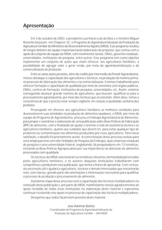 Apresentação

       Em 3 de outubro de 2003, o presidente Luiz Inácio Lula da Silva e o ministro Miguel
Rossetto lançaram, em Chapecó, SC, o Programa de Agroindustrialização da Produção da
Agricultura Familiar do Ministério do Desenvolvimento Agrário (MDA). Esse programa resultou
de longos debates da equipe responsável pela elaboração da proposta, que contou com o
apoio do conjunto da equipe do MDA, com movimentos sociais, ONGs, governos estaduais,
universidades, instituições de pesquisa, entre outros. Esse programa tem como objetivo
implementar um conjunto de ações que visam oferecer, aos agricultores familiares, a
possibilidade de agregar valor e gerar renda, por meio da agroindustrialização e da
comercialização da produção.
       Entre as várias ações previstas, além do crédito por intermédio do Pronaf Agroindústria,
merece destaque a capacitação dos agricultores e técnicos, na produção da matéria-prima,
no processo de fabricação dos alimentos e na comercialização. Estamos trabalhando para
oferecer formação e capacitação de qualidade por meio de convênios com órgãos públicos,
ONGs, centros de formação, instituições de pesquisa, universidades, etc. Assim, estamos
conseguindo alcançar grande número de agricultores, que buscam qualificar-se para o
processamento agroindustrial, por meio dos técnicos que os orientam. Além disso, temos a
consciência de que é preciso estar sempre vigilante em relação à qualidade sanitária dos
produtos.
       Preocupado em oferecer aos agricultores familiares as melhores condições para
desenvolverem suas atividades na produção de alimentos saudáveis, o MDA, por meio da
equipe do Programa de Agroindústria, procurou a Embrapa Agroindústria de Alimentos,
para propor e coordenar a elaboração de uma publicação sobre Boas Práticas de Fabricação
(BPF) de alimentos, com a finalidade de ajudar e orientar a rede de assistência técnica e os
agricultores familiares, quanto aos cuidados que devem ter para evitar qualquer tipo de
problema ou contaminação nos alimentos produzidos por esses agricultores. Para nossa
satisfação, o desafio foi prontamente aceito. A concretização desse processo evoluiu para
uma ampla parceria com oito Unidades de Pesquisa da Embrapa, duas empresas estaduais
de pesquisa e uma universidade federal, englobando 36 pesquisadores em 13 temáticas,
incluindo as Boas Práticas Agropecuárias por sua importância na obtenção de alimentos
processados com qualidade.
       Os técnicos do MDA selecionaram as temáticas relevantes demandadas/priorizadas
pelos agricultores familiares, e os autores daquelas instituições trabalharam com
competência e produziram esta publicação, que temos a honra de apresentar. Com certeza,
ela será muito útil e ajudará a agricultores, técnicos e demais interessados que encontrarão
nela, com clareza, grande parte das orientações e informações necessárias para qualificar
o processo de produção e processamento de alimentos.
       A próxima etapa desse processo será a capacitação dos técnicos multiplicadores no
conteúdo desta publicação e, por parte do MDA, manifestamos nossos agradecimentos ao
apoio recebido de todas essas instituições na elaboração deste material e esperamos
continuar recebendo esse apoio no processo de capacitação dos técnicos multiplicadores.
       Desejamos que todos façam bom proveito deste material.

                                    José Adelmar Batista
                     Coordenador do Programa de Agroindustrialização da
                        Produção da Agricultura Familiar – SAF/MDA
 