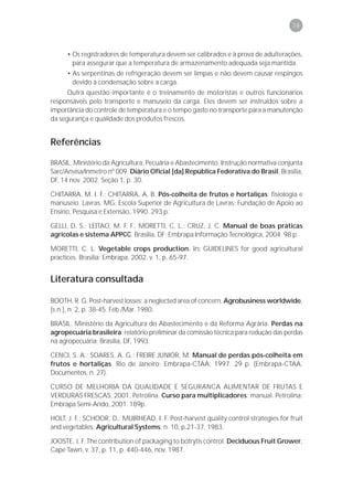 79



     • Os registradores de temperatura devem ser calibrados e à prova de adulterações,
       para assegurar que a temperatura de armazenamento adequada seja mantida.
     • As serpentinas de refrigeração devem ser limpas e não devem causar respingos
       devido à condensação sobre a carga.
      Outra questão importante é o treinamento de motoristas e outros funcionários
responsáveis pelo transporte e manuseio da carga. Eles devem ser instruídos sobre a
importância do controle de temperatura e o tempo gasto no transporte para a manutenção
da segurança e qualidade dos produtos frescos.


Referências

BRASIL. Ministério da Agricultura, Pecuária e Abastecimento. Instrução normativa conjunta
Sarc/Anvisa/Inmetro nº 009. Diário Oficial [da] República Federativa do Brasil, Brasília,
DF, 14 nov. 2002. Seção 1, p. 30.

CHITARRA, M. I. F.; CHITARRA, A. B. Pós-colheita de frutos e hortaliças: fisiologia e
manuseio. Lavras, MG: Escola Superior de Agricultura de Lavras: Fundação de Apoio ao
Ensino, Pesquisa e Extensão, 1990. 293 p.

GELLI, D. S.; LEITAO, M. F. F.; MORETTI, C. L.; CRUZ, J. C. Manual de boas práticas
agrícolas e sistema APPCC. Brasília, DF: Embrapa Informação Tecnológica, 2004. 98 p.

MORETTI, C. L. Vegetable crops production. In: GUIDELINES for good agricultural
practices. Brasília: Embrapa, 2002. v. 1, p. 65-97.


Literatura consultada

BOOTH, R. G. Post-harvest losses: a neglected area of concern. Agrobusiness worldwide,
[s.n.], n. 2, p. 38-45. Feb./Mar. 1980.

BRASIL. Ministério da Agricultura do Abastecimento e da Reforma Agrária. Perdas na
agropecuária brasileira: relatório preliminar da comissão técnica para redução das perdas
na agropecuária. Brasília, DF, 1993.

CENCI, S. A.; SOARES, A. G.; FREIRE JUNIOR, M. Manual de perdas pós-colheita em
frutos e hortaliças. Rio de Janeiro: Embrapa-CTAA, 1997. 29 p. (Embrapa-CTAA.
Documentos, n. 27).

CURSO DE MELHORIA DA QUALIDADE E SEGURANCA ALIMENTAR DE FRUTAS E
VERDURAS FRESCAS, 2001, Petrolina. Curso para multiplicadores: manual. Petrolina:
Embrapa Semi-Arido, 2001. 189p.

HOLT, J. F.; SCHOOR, D.; MUIRHEAD, I. F. Post-harvest quality control strategies for fruit
and vegetables. Agricultural Systems, n. 10, p.21-37, 1983.

JOOSTE, J. F. The contribution of packaging to botrytis control. Deciduous Fruit Grower,
Cape Tawn, v. 37, p. 11, p. 440-446, nov. 1987.
 