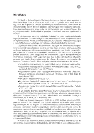 83



Introdução

       No Brasil, as declarações nos rótulos dos alimentos embalados, sobre qualidade e
identidade do produto, e informações nutricionais obrigatórias estão tecnicamente
reguladas. Estão previstas também as declarações complementares, sem caráter de
obrigatoriedade, porém, devendo obedecer a certas regras estabelecidas na legislação.
Essas informações devem, ainda, estar em conformidade com as especificações dos
regulamentos-padrão de identidade e qualidade dos alimentos ou seus regulamentos
técnicos.
       A rotulagem dos alimentos embalados é obrigatória e está regulamentada pela
legislação brasileira, por meio de órgãos como o Ministério da Saúde, a Agência Nacional
de Vigilância Sanitária (Anvisa), o Ministério da Agricultura, Pecuária e Abastecimento (Mapa)
e Instituto Nacional de Metrologia, Normatização e Qualidade Industrial (Inmetro).
       Do ponto de vista da defesa do consumidor, a rotulagem dos alimentos visa assegurar
informações sobre a qualidade do produto corretas, claras, precisas e ostensivas escritas
em língua portuguesa, sobre suas características, qualidades, quantidade, composição,
preço, garantia, prazos de validade e origem, entre outras, bem como sobre os riscos que
possam apresentar à saúde e segurança dos consumidores. A partir da regulamentação
internalizada pelas RES 371/07, Mapa; RDC 259; RDC 360/03; RDC 359/03, a rotulagem
passou a ter a função de aperfeiçoamento das relações de comércio entre os países do
Mercado Comum do Cone Sul (Mercosul), pela proposta de harmonização dos rótulos.
       Um rótulo deve estar, portanto, em conformidade com os seguintes regulamentos:
       • Regulamento Técnico para Rotulagem de Alimentos Embalados – RDC 259/02,
         Anvisa/MS, Portaria nº 371, de 4.9.97, Mara.
       • Regulamento Técnico sobre Rotulagem Nutricional de Alimentos Embalados,
         tornando obrigatória a rotulagem nutricional – Resolução RDC nº 360, de 23 de
         dezembro de 2003.
       • RDC 269 de 22 de setembro 2005 – IDR.
       • Regulamento Técnico de Porções de Alimentos Embalados para Fins de Rotulagem
         Nutricional – Resolução RDC nº 359, de 23 de dezembro de 2003.
       • Regulamento Técnico Referente à Informação Nutricional Complementar – Portaria
         nº 27, de 13.1.98.
       Em um trabalho de análise de conformidade de um rótulo devemos considerar as
recomendações contidas nos regulamentos específicos da rotulagem, cabendo ainda a
observação dos padrões específicos, para cada alimento, das atribuições dos órgãos
competentes, Lei nº 8.918, de 14 de julho de 1994.
       O Código de Defesa do Consumidor (CDC), Lei nº 8.078, de 11 de setembro de 1990,
pode ser utilizado para questões que possam não estar esclarecidas pelas demais
regulamentações. No seu artigo 6º, cita como direitos básicos do consumidor, a informação
adequada e clara sobre os diferentes produtos e serviços, com especificação correta de
quantidade, características, composição, qualidade e preço, bem como sobre os riscos que
apresentem. Ainda, no seu artigo 20, prevê que o fornecedor de serviços responde pelos
vícios de qualidade que os tornem impróprios ao consumo ou lhes diminuam o valor, assim
como por aqueles decorrentes da disparidade com as indicações constantes da oferta ou
mensagem publicitária.
       A inspeção e a fiscalização, nos seus aspectos bromatológicos e sanitários, são da
competência do Sistema Único de Saúde (SUS), por intermédio de seus órgãos específicos.
 