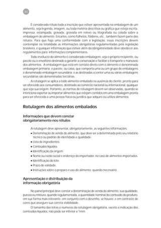 84



      É considerado rótulo toda a inscrição que estiver apresentada na embalagem de um
alimento, seja legenda, imagem, ou toda matéria descritiva ou gráfica que esteja escrita,
impressa, estampada, gravada, gravada em relevo ou litografada ou colada sobre a
embalagem do alimento. Encartes, como folhetos, fôlderes, etc., também fazem parte dos
rótulos. Para que haja uma conformidade com a legislação, essas inscrições devem
contemplar na totalidade as informações obrigatórias regulamentadas pela legislação
brasileira, e qualquer informação que estiver além da obrigatoriedade deve obedecer aos
regulamentos para informações complementares.
      Todo invólucro do alimento é considerado embalagem, seja o próprio recipiente, ou
pacote ou o envoltório destinado a garantir a conservação e facilitar o transporte e manuseio
dos alimentos. A embalagem que está em contato direto com o alimento é denominada
embalagem primária; o pacote, ou caixa, que comporta uma ou um grupo de embalagens
é denominado embalagem secundária; e as destinadas a conter uma ou várias embalagens
secundárias são denominadas terciárias.
      A rotulagem se aplica a todo alimento embalado na ausência do cliente, pronto para
ser oferecido aos consumidores, destinado ao comércio nacional ou internacional, qualquer
que seja sua origem. Portanto, as normas de rotulagem devem ser observadas, quando se
intenciona exportar ou importar alimentos que estejam contidos em uma embalagem pronta
para ser oferecida a uma pessoa física ou jurídica que adquire ou utiliza alimentos.


Rotulagem dos alimentos embalados

Informações que devem constar
obrigatoriamente nos rótulos

      A rotulagem deve apresentar, obrigatoriamente, as seguintes informações:
      • Denominação de venda do alimento, que deve ser a determinada pelo seu relatório
        técnico ou padrão de identidade e qualidade.
      • Lista de ingredientes.
      • Conteúdos líquidos.
      • Identificação da origem.
      • Nome ou razão social e endereço do importador, no caso de alimentos importados.
      • Identificação do lote.
      • Prazo de validade.
      • Instruções sobre o preparo e uso do alimento, quando necessário.

Apresentação e distribuição da
informação obrigatória

      No painel principal deve constar a denominação de venda do alimento, sua qualidade,
pureza ou mistura, quando regulamentada, a quantidade nominal do conteúdo do produto,
em sua forma mais relevante, em conjunto com o desenho, se houver, e em contraste de
cores que assegure sua correta visibilidade.
     O tamanho das letras e números da rotulagem obrigatória, exceto a indicação dos
conteúdos líquidos, não pode ser inferior a 1mm.
 