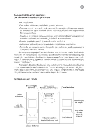 85



Como princípio geral, os rótulos
dos alimentos não devem apresentar

     • Informação falsa.
     • Que atribua efeitos ou propriedades que não possuam.
     • Destaque a presença ou ausência de componentes que sejam intrínsecos ou próprios
       de alimentos de igual natureza, exceto nos casos previstos em Regulamentos
       Técnicos específicos.
     • Ressalte, a presença de componentes que sejam adicionados como ingredientes
       em todos os alimentos com tecnologia de fabricação semelhante.
     • Ressalte qualidades terapêuticas sob forma farmacêutica.
     • Indique que o alimento possui propriedades medicinais ou terapêuticas.
     • Aconselhe seu consumo como estimulante, para melhorar a saúde, para prevenir
       doenças ou com ação curativa.
      As denominações geográficas, reconhecidas, não podem ser usadas de alimentos
fabricados em outros lugares. Nestes casos, quando os alimentos são fabricados segundo
tecnologias características de diferentes lugares geográficos, deve figurar a expressão
“tipo”. É o exemplo do queijo Minas. Se fabricado em outras localidades, a denominação
deve ser “tipo Minas”.
     A rotulagem dos alimentos deve ser feita exclusivamente nos estabelecimentos onde
ocorre a sua elaboração ou fracionamento. Quando a rotulagem não estiver redigida no
idioma do país de destino, deve ser colocada uma etiqueta complementar. A informação
obrigatória deve estar escrita no idioma oficial do país de consumo.


Ilustração de um rótulo


                                                           Painel principal
 