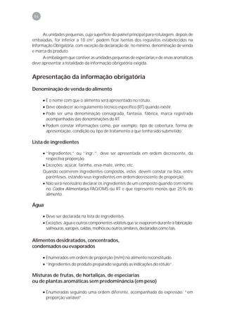 86



      As unidades pequenas, cuja superfície do painel principal para rotulagem, depois de
embaladas, for inferior a 10 cm2, podem ficar isentas dos requisitos estabelecidos na
Informação Obrigatória, com exceção da declaração de, no mínimo, denominação de venda
e marca do produto.
      A embalagem que contiver as unidades pequenas de especiarias e de ervas aromáticas
deve apresentar a totalidade da informação obrigatória exigida.


Apresentação da informação obrigatória
Denominação de venda do alimento

      • É o nome com que o alimento será apresentado no rótulo.
      • Deve obedecer ao regulamento técnico específico (RT) quando existir.
      • Pode ser uma denominação consagrada, fantasia, fábrica, marca registrada
        acompanhadas das denominações do RT.
      • Podem constar informações como, por exemplo: tipo de cobertura, forma de
        apresentação, condição ou tipo de tratamento a que tenha sido submetido.

Lista de ingredientes

      • “Ingredientes:” ou “ingr.:”, deve ser apresentada em ordem decrescente, da
        respectiva proporção.
      • Exceções: açúcar, farinha, erva-mate, vinho, etc.
      Quando ocorrerem ingredientes compostos, estes devem constar na lista, entre
        parênteses, estando seus ingredientes em ordem decrescente de proporção.
      • Não será necessário declarar os ingredientes de um composto quando com nome
        no Codex Alimentarius FAO/OMS ou RT e que represente menos que 25% do
        alimento.

Água

      • Deve ser declarada na lista de ingredientes.
      • Exceções: água e outros componentes voláteis que se evaporem durante a fabricação;
        salmouras, xaropes, caldas, molhos ou outros similares, declarados como tais.

Alimentos desidratados, concentrados,
condensados ou evaporados

      • Enumerados em ordem de proporção (m/m) no alimento reconstituído.
      • “Ingredientes do produto preparado segundo as indicações do rótulo”.

Misturas de frutas, de hortaliças, de especiarias
ou de plantas aromáticas sem predominância (em peso)

      • Enumeradas seguindo uma ordem diferente, acompanhada da expressão: “em
        proporção variável”.
 