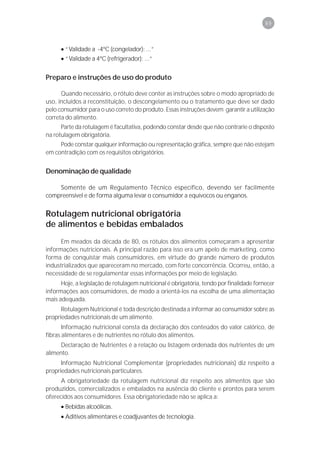 89



      • “Validade a -4ºC (congelador): ...”
      • “Validade a 4ºC (refrigerador): ...”


Preparo e instruções de uso do produto

      Quando necessário, o rótulo deve conter as instruções sobre o modo apropriado de
uso, incluídos a reconstituição, o descongelamento ou o tratamento que deve ser dado
pelo consumidor para o uso correto do produto. Essas instruções devem garantir a utilização
correta do alimento.
      Parte da rotulagem é facultativa, podendo constar desde que não contrarie o disposto
na rotulagem obrigatória.
     Pode constar qualquer informação ou representação gráfica, sempre que não estejam
em contradição com os requisitos obrigatórios.


Denominação de qualidade

    Somente de um Regulamento Técnico específico, devendo ser facilmente
compreensível e de forma alguma levar o consumidor a equívocos ou enganos.


Rotulagem nutricional obrigatória
de alimentos e bebidas embalados
      Em meados da década de 80, os rótulos dos alimentos começaram a apresentar
informações nutricionais. A principal razão para isso era um apelo de marketing, como
forma de conquistar mais consumidores, em virtude do grande número de produtos
industrializados que apareceram no mercado, com forte concorrência. Ocorreu, então, a
necessidade de se regulamentar essas informações por meio de legislação.
      Hoje, a legislação de rotulagem nutricional é obrigatória, tendo por finalidade fornecer
informações aos consumidores, de modo a orientá-los na escolha de uma alimentação
mais adequada.
      Rotulagem Nutricional é toda descrição destinada a informar ao consumidor sobre as
propriedades nutricionais de um alimento.
       Informação nutricional consta da declaração dos conteúdos do valor calórico, de
fibras alimentares e de nutrientes no rótulo dos alimentos.
      Declaração de Nutrientes é a relação ou listagem ordenada dos nutrientes de um
alimento.
      Informação Nutricional Complementar (propriedades nutricionais) diz respeito a
propriedades nutricionais particulares.
      A obrigatoriedade da rotulagem nutricional diz respeito aos alimentos que são
produzidos, comercializados e embalados na ausência do cliente e prontos para serem
oferecidos aos consumidores. Essa obrigatoriedade não se aplica a:
      • Bebidas alcoólicas.
      • Aditivos alimentares e coadjuvantes de tecnologia.
 