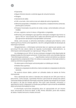 90



      • Especiarias.
      • Águas minerais naturais e as demais águas de consumo humano.
      • Vinagres.
      • Sal (cloreto de sódio).
      • Café, erva-mate, chá e outras ervas sem adição de outros ingredientes.
      • Alimentos preparados e embalados em restaurantes e estabelecimentos comerciais,
        prontos para o consumo.
      • Produtos fracionados nos pontos de venda a varejo, comercializados como pré-
        medidos.
      • Frutas, vegetais e carnes in natura, refrigerados e congelados.
      • Alimentos com embalagens cuja superfície visível para rotulagem seja menor ou
        igual a 100 cm2. Esta exceção não se aplica aos alimentos para fins especiais ou
        que apresentem declarações de propriedades nutricionais.
      Ainda, como exceção, os alimentos destinados à utilização pela indústria, como
matéria-prima ou mesmo como ingrediente, não têm a obrigatoriedade de declaração da
informação nutricional.
      Obrigatoriamente, a informação nutricional deve ser expressa por porção e por
percentual (%) dos valores diários de ingestão recomendados. Adicionalmente, as
informações nutricionais podem ser expressas por 100 g ou 100 mL.
      As embalagens de até 100 cm2 de área total para rotulagem estão dispensadas da
obrigatoriedade da informação nutricional. O rótulo deve conter uma chamada impressa
“Para informação nutricional: _______ “, especificando o número de telefone ou endereço
da agroindústria completando a frase. Em ambos os casos pode ser informado também o
endereço eletrônico da agroindústria.
      Os valores para a informação nutricional podem ser obtidos por meio de:
      • Análises físico-químicas.
      • Tabelas de composição de alimentos e banco de dados de composição de alimentos
        nacionais.
      Na ausência desses dados, podem ser utilizados dados de tabelas de fontes
internacionais.
       Para a declaração dos valores é tolerada uma variação de até 20% para mais ou
para menos. Como exceção, é permitido informar o percentual de variação dos valores
nutricionais abaixo da tabela de informação nutricional, quando essa variação for em função
da espécie e do tipo de manejo agrícola. Para esses casos devendo, entretanto, a
agroindústria manter à disposição os estudos que justifiquem o percentual de variabilidade
do(s) nutriente(s) informado(s) no rótulo.
       A informação nutricional obrigatória deve ser apresentada em um mesmo
local, estruturada em forma de tabela. A RDC Anvisa 360/2003, prevê dois modelos
de tabela: modelo Vertical A e modelo vertical B.
 