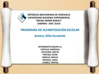 PROGRAMA DE ALFABETIZACIÓN ESCOLAR Autora: Dilia Escalante INTEGRANTES EQUIPO 11: CASTILLO, MARISELA ESCALONA, SOILYN PARTIDA, AYARI ROSILLO, ODALIS ROSALES, LIGDA   SUÁREZ, YERITZA REPÚBLICA BOLIVARIANA DE VENEZUELA UNIVERSIDAD NACIONAL EXPERIMENTAL “RAFAEL MARÍA BARALT” CABIMAS  -  EDO. ZULIA 
