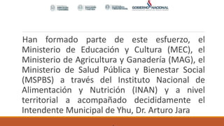 Han formado parte de este esfuerzo, el
Ministerio de Educación y Cultura (MEC), el
Ministerio de Agricultura y Ganadería (MAG), el
Ministerio de Salud Pública y Bienestar Social
(MSPBS) a través del Instituto Nacional de
Alimentación y Nutrición (INAN) y a nivel
territorial a acompañado decididamente el
Intendente Municipal de Yhu, Dr. Arturo Jara
 