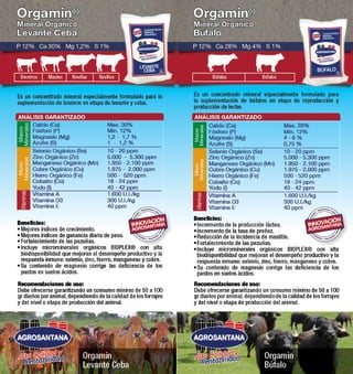 Orgamin® 
Mineral Orgánico 
Levante Ceba 
P 12% Ca 30% Mg 1,2% S 1% 
Becerros Mautes Novillas Novillos 
Es un concentrado mineral especialmente formulado para la 
suplementación de bovinos en etapa de levante y ceba. 
ANÁLISIS GARANTIZADO 
Macro 
Minerales 
Minerales 
Beneficios: 
• Mejores índices de crecimiento. 
• Mejores índices de ganancia diaria de peso. 
• Fortalecimiento de las pezuñas. 
• Incluye microminerales orgánicos BIOPLEX® con alta 
biodisponibilidad que mejoran el desempeño productivo y la 
respuesta inmune: selenio, zinc, hierro, manganeso y cobre. 
• Su contenido de magnesio corrige las deficiencia de los 
pastos en suelos ácidos. 
Recomendaciones de uso: 
Debe ofrecerse garantizando un consumo mínimo de 50 a 100 
gr diarios por animal, dependiendo de la calidad de los forrajes 
y del nivel o etapa de producción del animal. 
Orgamin 
Levante Ceba 
Alta Calidad y 
Rentabilidad 
Max. 30% 
Min. 12% 
1,2 - 1,7 % 
1 - 1,2 % 
10 - 20 ppm 
5.000 - 5.300 ppm 
1.950 - 2.100 ppm 
1.975 - 2.000 ppm 
500 - 520 ppm 
18 - 24 ppm 
40 - 42 ppm 
1.600 U.I./kg 
300 U.I./kg 
40 ppm 
Calcio (Ca) 
Fósforo (P) 
Magnesio (Mg) 
Azufre (S) 
Selenio Orgánico (Se) 
Zinc Orgánico (Zn) 
Manganeso Orgánico (Mn) 
Cobre Orgánico (Cu) 
Hierro Orgánico (Fe) 
Cobalto (Co) 
Yodo (I) 
Vitamina A 
Vitamina D3 
Vitamina E 
Vitaminas Micro 
Orgamin® 
Mineral Orgánico 
Búfalo 
P 12% Ca 28% Mg 4% S 1% 
Búfalas Búfalos 
Es un concentrado mineral especialmente formulado para 
la suplementación de búfalos en etapa de reproducción y 
producción de leche. 
ANÁLISIS GARANTIZADO 
Macro 
Minerales 
Minerales 
Beneficios: 
• Incremento de la producción láctea. 
• Incremento de la tasa de preñez. 
• Reducción de la incidencia de mastitis. 
• Fortalecimiento de las pezuñas. 
• Incluye microminerales orgánicos BIOPLEX® con alta 
biodisponibilidad que mejoran el desempeño productivo y la 
respuesta inmune: selenio, zinc, hierro, manganeso y cobre. 
• Su contenido de magnesio corrige las deficiencia de los 
pastos en suelos ácidos. 
Recomendaciones de uso: 
Debe ofrecerse garantizando un consumo mínimo de 50 a 100 
gr diarios por animal, dependiendo de la calidad de los forrajes 
y del nivel o etapa de producción del animal. 
Orgamin 
Búfalo 
Alta Calidad y 
Rentabilidad 
Max. 28% 
Min. 12% 
4 - 6 % 
0,75 % 
10 - 20 ppm 
5.000 - 5.300 ppm 
1.950 - 2.100 ppm 
1.975 - 2.000 ppm 
500 - 520 ppm 
18 - 24 ppm 
40 - 42 ppm 
1.600 U.I./kg 
300 U.I./kg 
40 ppm 
Calcio (Ca) 
Fósforo (P) 
Magnesio (Mg) 
Azufre (S) 
Selenio Orgánico (Se) 
Zinc Orgánico (Zn) 
Manganeso Orgánico (Mn) 
Cobre Orgánico (Cu) 
Hierro Orgánico (Fe) 
Cobalto (Co) 
Yodo (I) 
Vitamina A 
Vitamina D3 
Vitamina E 
Vitaminas Micro 
 