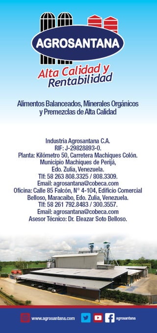 Alta Calidad y 
Rentabilidad 
Alimentos Balanceados, Minerales Orgánicos 
y Premezclas de Alta Calidad 
Industria Agrosantana C.A. 
RIF: J-29828893-0. 
Planta: Kilómetro 50, Carretera Machiques Colón. 
Municipio Machiques de Perijá, 
Edo. Zulia, Venezuela. 
Tlf: 58 263 808.3325 / 808.3309. 
Email: agrosantana@cobeca.com 
Oficina: Calle 85 Falcón, N° 4-104, Edificio Comercial 
Belloso, Maracaibo, Edo. Zulia, Venezuela. 
Tlf: 58 261 792.8483 / 300.3557. 
Email: agrosantana@cobeca.com 
Asesor Técnico: Dr. Eleazar Soto Belloso. 
www.agrosantana.com agrosantana 
