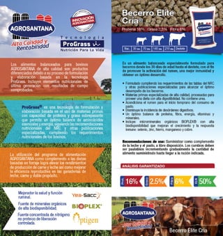 Becerro Elite 
Cría® 
Proteína 16% Grasa 2,5% Fibra 6% 
Nac. 30 Días 70 Días 140 Días 210 Días Destete 
Es un alimento balanceado especialmente formulado para 
becerros desde los 30 días de edad hasta el destete, con el fin 
de promover la activación del rumen, una mejor inmunidad y 
obtener un óptimo desarrollo. 
• Formulado cumpliendo los requerimientos de las tablas del NRC 
y otras publicaciones especializadas para alcanzar el óptimo 
desempeño de los becerros. 
• Materias primas especializadas de alta calidad, procesadas para 
proveer una dieta con alta digestibilidad. No contiene urea. 
• Acondiciona el rumen para el inicio temprano del consumo de 
pasto. 
• Disminuye la incidencia de desórdenes digestivos. 
• Un óptimo balance de proteína, fibra, energía, vitaminas y 
minerales. 
• Incluye: microminerales orgánicos BIOPLEX® con alta 
biodisponibilidad que mejoran el crecimiento y la respuesta 
inmune: selenio, zinc, hierro, manganeso y cobre. 
Recomendaciones de uso: Suministrar como complemento 
de la leche y el pasto, a libre disposición. Los cambios deben 
ser paulatinos incrementando gradualmente la cantidad de 
alimento suministrado hasta llegar a la ración indicada. 
ANÁLISIS GARANTIZADO 
Becerro Elite Cría 
Prot. 
16% 
Grasa 
2.5% 
Alta Calidad y 
Rentabilidad 
Fibra 
6% 
ELN 
50% 
Alta Calidad y 
Rentabilidad 
Los alimentos balanceados para bovinos 
AGROSANTANA de alta calidad son productos 
diferenciados debido a su proceso de formulación 
y elaboración basada en la tecnología 
ProGrass. Incluyen elementos nutricionales de 
última generación con resultados de campo 
comprobados. 
ProGrass® es una tecnología de formulación y 
elaboración basada en el uso de materias primas 
con capacidad de proteína y grasa sobrepasante 
que permite un óptimo balance de aminoácidos 
esenciales y energía, siguiendo las recomendaciones 
nutricionales del NRC y otras publicaciones 
especializadas, cumpliendo los requerimientos 
nutricionales de los bovinos. 
La utilización del programa de alimentación 
AGROSANTANA como complemento a las dietas 
basadas en forraje logra elevar los rendimientos 
de producción de carne y leche así como mejorar 
la eficiencia reproductiva en las ganaderías de 
leche, carne y doble propósito. 
Mejorador la salud y función 
ruminal. 
Fuente de minerales orgánicos 
de alta biodisponibilidad. 
Fuente concentrada de nitrógeno 
no proteico de liberación 
controlada. 
 