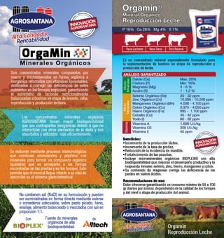 Orgamin® 
Mineral Orgánico 
Reproducción Leche 
P 16% Ca 28% Mg 4% S 1% 
Vaca Lactante Vaca Seca Toro Reprod. 
Es un concentrado mineral especialmente formulado para 
la suplementación de bovinos en etapa de reproducción y 
producción de leche. 
ANÁLISIS GARANTIZADO 
Macro 
Minerales 
Minerales 
Beneficios: 
• Incremento de la producción láctea. 
• Incremento de la tasa de preñez. 
• Reducción de la incidencia de mastitis. 
• Fortalecimiento de las pezuñas. 
• Incluye microminerales orgánicos BIOPLEX® con alta 
biodisponibilidad que mejoran el desempeño productivo y la 
respuesta inmune: selenio, zinc, hierro, manganeso y cobre. 
• Su contenido de magnesio corrige las deficiencia de los 
pastos en suelos ácidos. 
Orgamin 
Reproducción Leche 
Alta Calidad y 
Rentabilidad 
Max. 28% 
Min. 16% 
4 - 6 % 
1 - 1,2 % 
30 - 32 ppm 
10.000 - 10.200 ppm 
4.000 - 4.100 ppm 
3.975 - 4.050 ppm 
995 - 1.100 ppm 
40 - 42 ppm 
80 - 82 ppm 
1.600 U.I./kg 
300 U.I./kg 
40 ppm 
Calcio (Ca) 
Fósforo (P) 
Magnesio (Mg) 
Azufre (S) 
Selenio Orgánico (Se) 
Zinc Orgánico (Zn) 
Manganeso Orgánico (Mn) 
Cobre Orgánico (Cu) 
Hierro Orgánico (Fe) 
Cobalto (Co) 
Yodo (I) 
Vitamina A 
Vitamina D3 
Vitamina E 
Vitaminas Micro 
Recomendaciones de uso: 
Debe ofrecerse garantizando un consumo mínimo de 50 a 100 
gr diarios por animal, dependiendo de la calidad de los forrajes 
y del nivel o etapa de producción del animal. 
Alta Calidad y 
Rentabilidad 
OrgaMin 
Minerales Orgánicos 
Son concentrados minerales compuestos por 
macro y microminerales en forma orgánica e 
inorgánica reforzados con vitaminas liposolubles, 
destinados a corregir las deficiencias de estos 
nutrientes en los forrajes tropicales, garantizando 
el suministro de raciones nutricionalmente 
balanceadas a bovinos en etapa de levante, ceba, 
reproducción y producción lechera. 
Los concentrados minerales orgánicos 
AGROSANTANA tienen mayor biodisponibilidad 
que sus contrapartes inorgánicas debido a que no 
interactúan con otros elementos de la dieta y son 
absorbidos y utilizados más eficientemente. 
Se elaboran mediante procesos biotecnológicos 
que combinan aminoácidos y péptidos con 
minerales para formar un compuesto orgánico 
(quelatos) que es semejante a las formas 
encontradas en las plantas y en los forrajes. Esto 
permite que el mineral llegue intacto a su sitio de 
absorción en el sistema gastrointestinal. 
No contienen sal (NaCl) en su formulación y pueden 
ser suministrados en forma directa mediante saleros 
o comederos adecuados, sobre pasto picado, heno, 
ensilaje, alimento balanceado o mezclados con sal en 
proporción 1:1. 
Fuente de minerales 
orgánicos de alta 
biodisponibilidad. 
Con de 
 