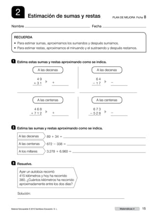 Material fotocopiable © 2015 Santillana Educación, S. L. 15Matemáticas 4
Nombre Fecha
2 PLAN DE MEJORA  Ficha 8Estimación de sumas y restas
RECUERDA
•  Para estimar sumas, aproximamos los sumandos y después sumamos.
• Para estimar restas, aproximamos el minuendo y el sustraendo y después restamos.
Solución:
2 	 Estima las sumas y restas aproximando como se indica.
A las decenas
A las centenas
A los millares
89 1 34 5
672 2 338 5
3.278 1 6.960 5
3 	 Resuelve.
Ayer un autobús recorrió
415 kilómetros y hoy ha recorrido
380. ¿Cuántos kilómetros ha recorrido
aproximadamente entre los dos días?
1 	 Estima estas sumas y restas aproximando como se indica.
A las decenas
4 9
1 3 1 c
1
1
2
2
A las decenas
6 4
2 1 7 c
A las centenas
4 6 8
1 7 1 2 c
A las centenas
6 7 3
2 5 2 8 c
 