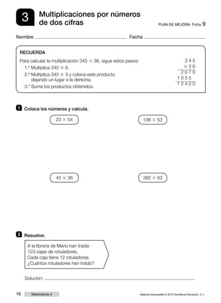 Material fotocopiable © 2015 Santillana Educación, S. L.16 Matemáticas 4
Nombre Fecha
3 PLAN DE MEJORA  Ficha 9
Multiplicaciones por números
de dos cifras
RECUERDA
Para calcular la multiplicación 345 3 36, sigue estos pasos:
1.º Multiplica 345 3 6.
2.º Multiplica 345 3 3 y coloca este producto
dejando un lugar a la derecha.
3.º Suma los productos obtenidos.
1 	 Coloca los números y calcula.
2 	 Resuelve.
A la librería de Mario han traído
123 cajas de rotuladores.
Cada caja tiene 12 rotuladores.
¿Cuántos rotuladores han traído?
3 4 5
3 3 6
2 0 7 0
   1 0 3 5
1 2 4 2 0
23 3 54 136 3 53
45 3 36 382 3 63
Solución:
 