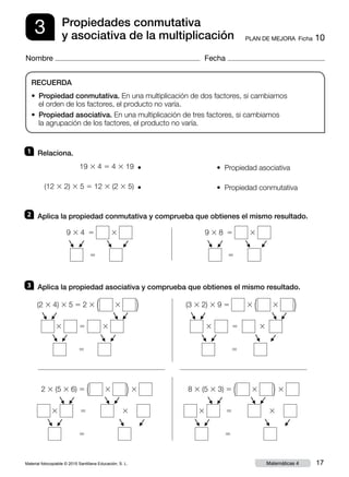 Material fotocopiable © 2015 Santillana Educación, S. L. 17Matemáticas 4
Nombre Fecha
3 PLAN DE MEJORA  Ficha 10
Propiedades conmutativa
y asociativa de la multiplicación
RECUERDA
• Propiedad conmutativa. En una multiplicación de dos factores, si cambiamos
el orden de los factores, el producto no varía.
•  Propiedad asociativa. En una multiplicación de tres factores, si cambiamos
la agrupación de los factores, el producto no varía.
3 	 Aplica la propiedad asociativa y comprueba que obtienes el mismo resultado.
2 	 Aplica la propiedad conmutativa y comprueba que obtienes el mismo resultado.
9 3 4  5 3
   5
F
F
F
F
9 3 8  5 3
 5
F
F
F
F
5
(2 3 4) 3 5 5 2 3 ( 3 )
3 5 3
F
F
F
F
F
F
F
F
5
2 3 (5 3 6) 5 ( 3 ) 3
3 5 3
F
F
F
F
F
F
F
F
5
8 3 (5 3 3) 5 ( 3 ) 3
3 5 3
F
F
F
F
F
F
F
F
5
(3 3 2) 3 9 5 3 ( 3 )
3 5 3
F
F
F
F
F
F
F
F
1 	 Relaciona.
19 3 4 5 4 3 19  • • Propiedad asociativa
• Propiedad conmutativa(12 3 2) 3 5 5 12 3 (2 3 5)  •
 