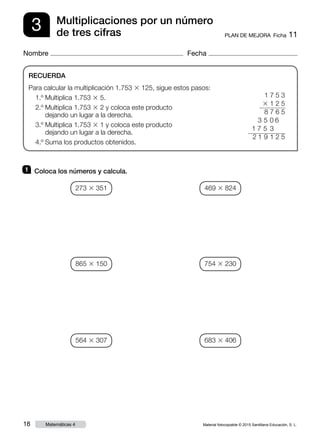 Material fotocopiable © 2015 Santillana Educación, S. L.18 Matemáticas 4
Nombre Fecha
3 PLAN DE MEJORA  Ficha 11
Multiplicaciones por un número
de tres cifras
RECUERDA
Para calcular la multiplicación 1.753 3 125, sigue estos pasos:
1.º Multiplica 1.753 3 5.
2.º Multiplica 1.753 3 2 y coloca este producto
dejando un lugar a la derecha.
3.º Multiplica 1.753 3 1 y coloca este producto
dejando un lugar a la derecha.
4.º Suma los productos obtenidos.
1 	 Coloca los números y calcula.
1 7 5 3
3 1 2 5
8 7 6 5
3 5 0 6
1 7 5 3
 2 1 9 1 2 5
273 3 351
865 3 150
564 3 307
469 3 824
754 3 230
683 3 406
 