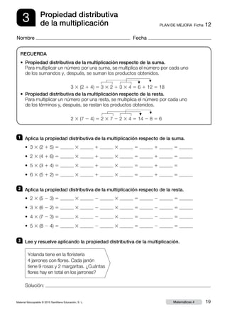 Material fotocopiable © 2015 Santillana Educación, S. L. 19Matemáticas 4
Nombre Fecha
3 PLAN DE MEJORA  Ficha 12
Propiedad distributiva
de la multiplicación
RECUERDA
• Propiedad distributiva de la multiplicación respecto de la suma.
Para multiplicar un número por una suma, se multiplica el número por cada uno
de los sumandos y, después, se suman los productos obtenidos.
3 3 (2 1 4) 5 3 3 2 1 3 3 4 5 6 1 12 5 18
• Propiedad distributiva de la multiplicación respecto de la resta.
Para multiplicar un número por una resta, se multiplica el número por cada uno
de los términos y, después, se restan los productos obtenidos.
2 3 (7 2 4) 5 2 3 7 2 2 3 4 5 14 2 8 5 6
3 	 Lee y resuelve aplicando la propiedad distributiva de la multiplicación.
1 	 Aplica la propiedad distributiva de la multiplicación respecto de la suma.
• 3 3 (2 1 5) 5 3 1 3 5 1 5
• 2 3 (4 1 6) 5 3 1 3 5 1 5
• 5 3 (3 1 4) 5 3 1 3 5 1 5
• 6 3 (5 1 2) 5 3 1 3 5 1 5
2 	 Aplica la propiedad distributiva de la multiplicación respecto de la resta.
• 2 3 (5 2 3) 5 3 2 3 5 2 5
• 3 3 (6 2 2) 5 3 2 3 5 2 5
• 4 3 (7 2 3) 5 3 2 3 5 2 5
• 5 3 (8 2 4) 5 3 2 3 5 2 5
Solución:
Yolanda tiene en la floristería
4 jarrones con flores. Cada jarrón
tiene 9 rosas y 2 margaritas. ¿Cuántas
flores hay en total en los jarrones?
F
F
F
F
 