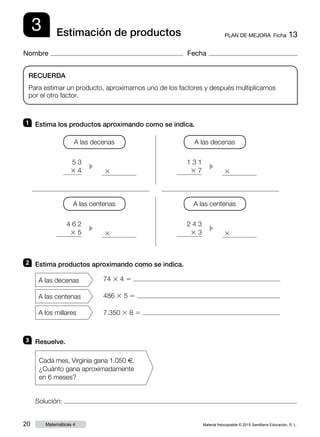 Material fotocopiable © 2015 Santillana Educación, S. L.20 Matemáticas 4
Nombre Fecha
3 PLAN DE MEJORA  Ficha 13Estimación de productos
RECUERDA
Para estimar un producto, aproximamos uno de los factores y después multiplicamos
por el otro factor.
1 	 Estima los productos aproximando como se indica.
2 	 Estima productos aproximando como se indica.
3 	 Resuelve.
Solución:
Cada mes, Virginia gana 1.050 €.
¿Cuánto gana aproximadamente
en 6 meses?
A las decenas
A las centenas
A los millares
74 3 4 5
486 3 5 5
7.350 3 8 5
5 3
3 4 c
1 3 1
3 7 c
A las decenas A las decenas
3 3
2 4 3
3 3
4 6 2
3 5 c c
A las centenas A las centenas
3 3
 