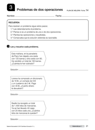 Material fotocopiable © 2015 Santillana Educación, S. L. 21Matemáticas 4
Nombre Fecha
3 PLAN DE MEJORA  Ficha 14Problemas de dos operaciones
RECUERDA
Para resolver un problema sigue estos pasos:
1.º Lee detenidamente el problema.
2.º Piensa si es un problema de una o de dos operaciones.
3.º Plantea las operaciones y resuélvelas.
4.º Comprueba que la solución obtenida es razonable.
1 	 Lee y resuelve cada problema.
Solución:
Esta mañana, en la panadería
de Paco han dejado una cesta
con 125 barras y otra cesta con 95.
Ha vendido un total de 195 barras.
¿Cuántas le han sobrado?
Solución:
Solución:
Lorena ha comprado un diccionario
de 18 €, un compás de 9 €
y un cuaderno de 3 €. Paga
con 40 €. ¿Cuánto dinero
le devuelven?
Basilio ha recogido un total
de 1.400 kilos de manzanas.
Ya se han llevado 40 cajas
con 25 kilos cada una. ¿Cuántos
kilos de manzanas le quedan?
 